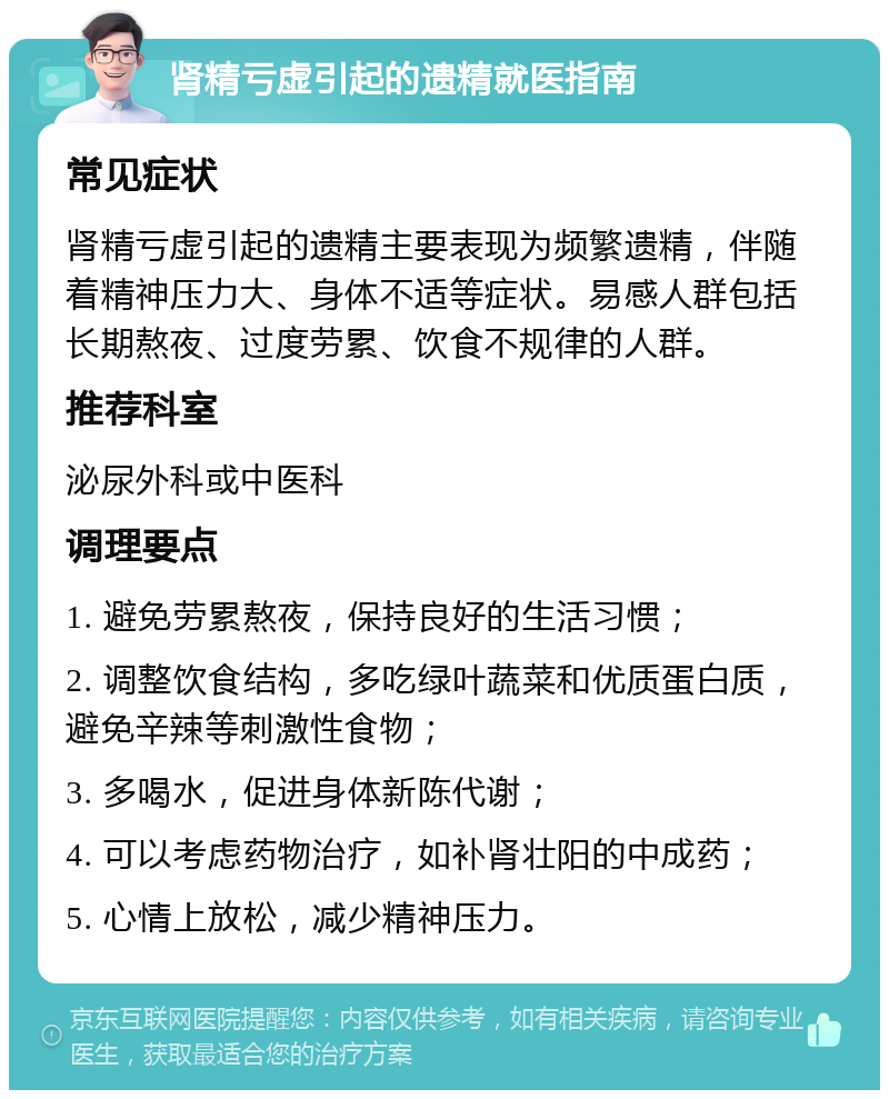 肾精亏虚引起的遗精就医指南 常见症状 肾精亏虚引起的遗精主要表现为频繁遗精，伴随着精神压力大、身体不适等症状。易感人群包括长期熬夜、过度劳累、饮食不规律的人群。 推荐科室 泌尿外科或中医科 调理要点 1. 避免劳累熬夜，保持良好的生活习惯； 2. 调整饮食结构，多吃绿叶蔬菜和优质蛋白质，避免辛辣等刺激性食物； 3. 多喝水，促进身体新陈代谢； 4. 可以考虑药物治疗，如补肾壮阳的中成药； 5. 心情上放松，减少精神压力。