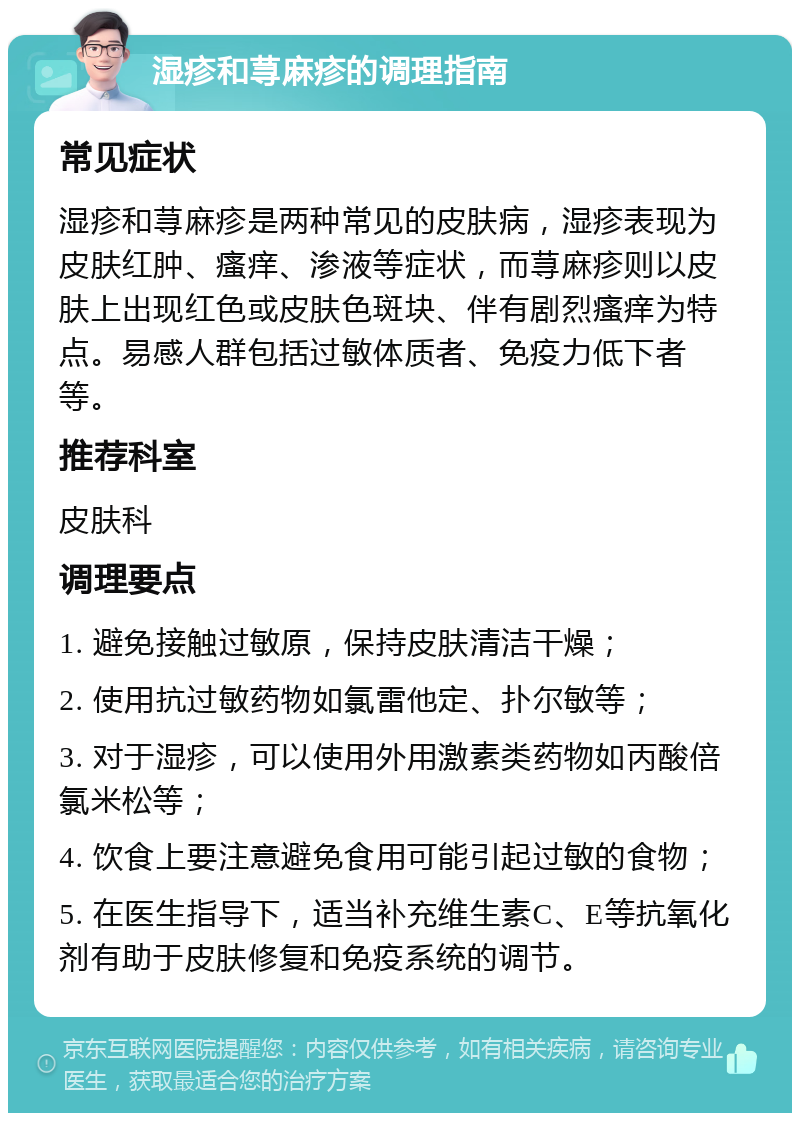 湿疹和荨麻疹的调理指南 常见症状 湿疹和荨麻疹是两种常见的皮肤病，湿疹表现为皮肤红肿、瘙痒、渗液等症状，而荨麻疹则以皮肤上出现红色或皮肤色斑块、伴有剧烈瘙痒为特点。易感人群包括过敏体质者、免疫力低下者等。 推荐科室 皮肤科 调理要点 1. 避免接触过敏原，保持皮肤清洁干燥； 2. 使用抗过敏药物如氯雷他定、扑尔敏等； 3. 对于湿疹，可以使用外用激素类药物如丙酸倍氯米松等； 4. 饮食上要注意避免食用可能引起过敏的食物； 5. 在医生指导下，适当补充维生素C、E等抗氧化剂有助于皮肤修复和免疫系统的调节。