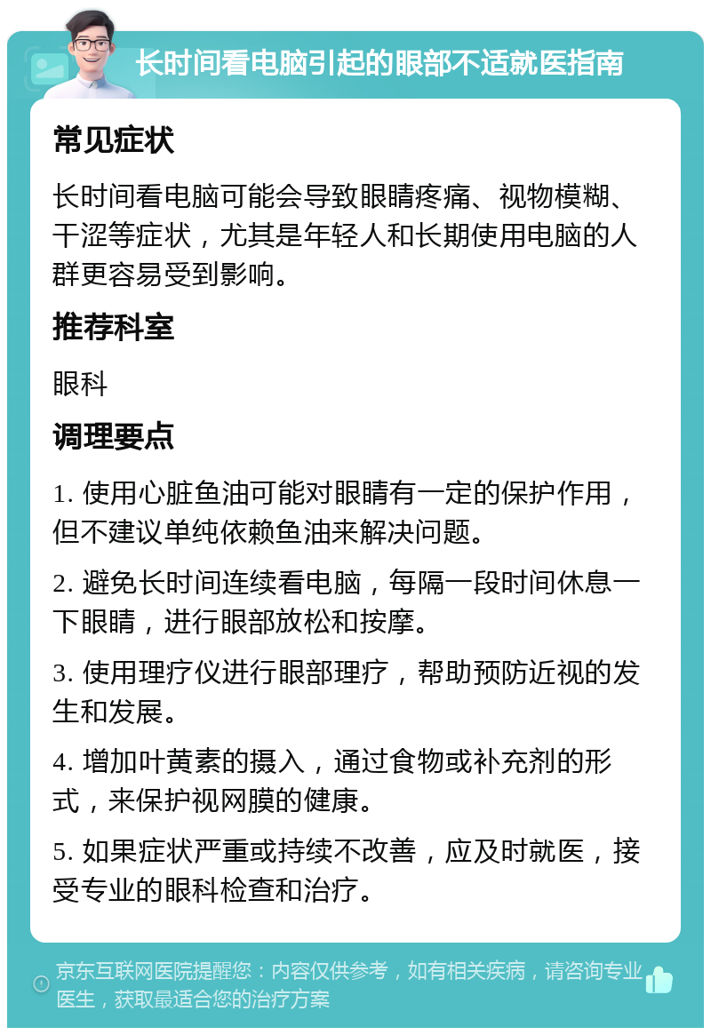 长时间看电脑引起的眼部不适就医指南 常见症状 长时间看电脑可能会导致眼睛疼痛、视物模糊、干涩等症状，尤其是年轻人和长期使用电脑的人群更容易受到影响。 推荐科室 眼科 调理要点 1. 使用心脏鱼油可能对眼睛有一定的保护作用，但不建议单纯依赖鱼油来解决问题。 2. 避免长时间连续看电脑，每隔一段时间休息一下眼睛，进行眼部放松和按摩。 3. 使用理疗仪进行眼部理疗，帮助预防近视的发生和发展。 4. 增加叶黄素的摄入，通过食物或补充剂的形式，来保护视网膜的健康。 5. 如果症状严重或持续不改善，应及时就医，接受专业的眼科检查和治疗。