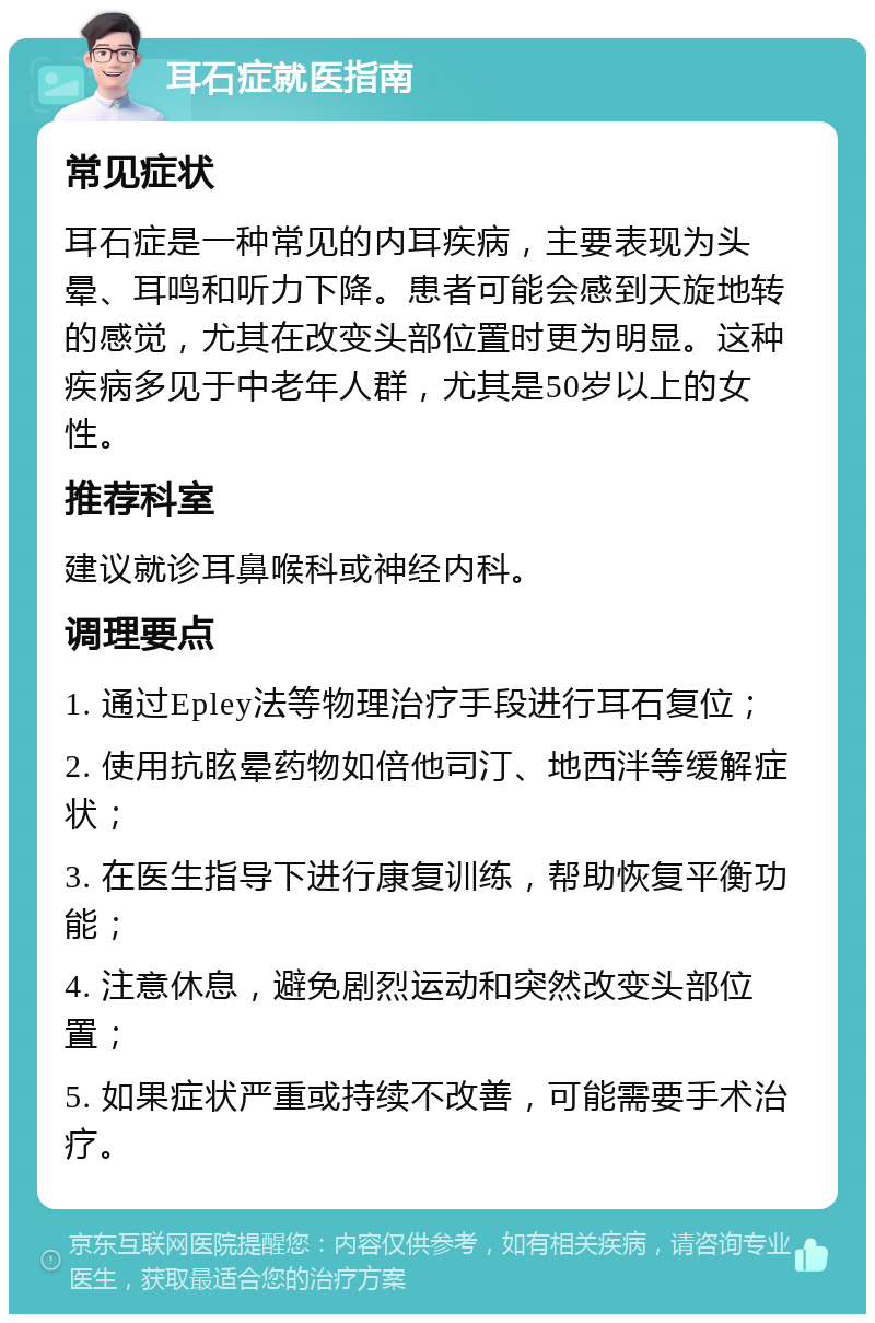 耳石症就医指南 常见症状 耳石症是一种常见的内耳疾病，主要表现为头晕、耳鸣和听力下降。患者可能会感到天旋地转的感觉，尤其在改变头部位置时更为明显。这种疾病多见于中老年人群，尤其是50岁以上的女性。 推荐科室 建议就诊耳鼻喉科或神经内科。 调理要点 1. 通过Epley法等物理治疗手段进行耳石复位； 2. 使用抗眩晕药物如倍他司汀、地西泮等缓解症状； 3. 在医生指导下进行康复训练，帮助恢复平衡功能； 4. 注意休息，避免剧烈运动和突然改变头部位置； 5. 如果症状严重或持续不改善，可能需要手术治疗。