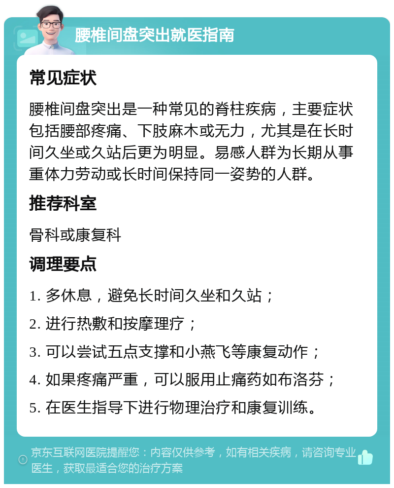 腰椎间盘突出就医指南 常见症状 腰椎间盘突出是一种常见的脊柱疾病，主要症状包括腰部疼痛、下肢麻木或无力，尤其是在长时间久坐或久站后更为明显。易感人群为长期从事重体力劳动或长时间保持同一姿势的人群。 推荐科室 骨科或康复科 调理要点 1. 多休息，避免长时间久坐和久站； 2. 进行热敷和按摩理疗； 3. 可以尝试五点支撑和小燕飞等康复动作； 4. 如果疼痛严重，可以服用止痛药如布洛芬； 5. 在医生指导下进行物理治疗和康复训练。