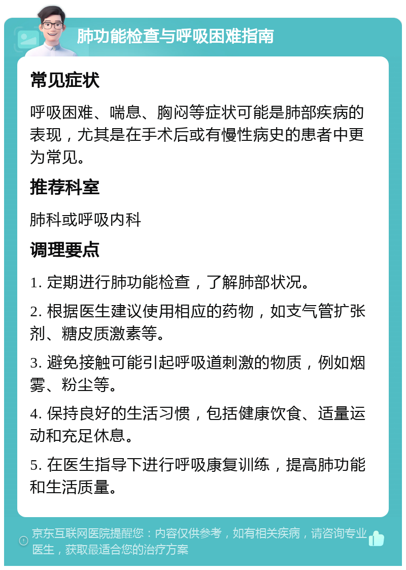 肺功能检查与呼吸困难指南 常见症状 呼吸困难、喘息、胸闷等症状可能是肺部疾病的表现，尤其是在手术后或有慢性病史的患者中更为常见。 推荐科室 肺科或呼吸内科 调理要点 1. 定期进行肺功能检查，了解肺部状况。 2. 根据医生建议使用相应的药物，如支气管扩张剂、糖皮质激素等。 3. 避免接触可能引起呼吸道刺激的物质，例如烟雾、粉尘等。 4. 保持良好的生活习惯，包括健康饮食、适量运动和充足休息。 5. 在医生指导下进行呼吸康复训练，提高肺功能和生活质量。