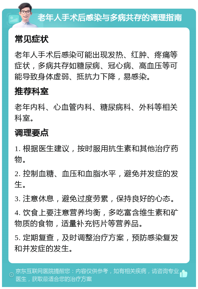 老年人手术后感染与多病共存的调理指南 常见症状 老年人手术后感染可能出现发热、红肿、疼痛等症状，多病共存如糖尿病、冠心病、高血压等可能导致身体虚弱、抵抗力下降，易感染。 推荐科室 老年内科、心血管内科、糖尿病科、外科等相关科室。 调理要点 1. 根据医生建议，按时服用抗生素和其他治疗药物。 2. 控制血糖、血压和血脂水平，避免并发症的发生。 3. 注意休息，避免过度劳累，保持良好的心态。 4. 饮食上要注意营养均衡，多吃富含维生素和矿物质的食物，适量补充钙片等营养品。 5. 定期复查，及时调整治疗方案，预防感染复发和并发症的发生。