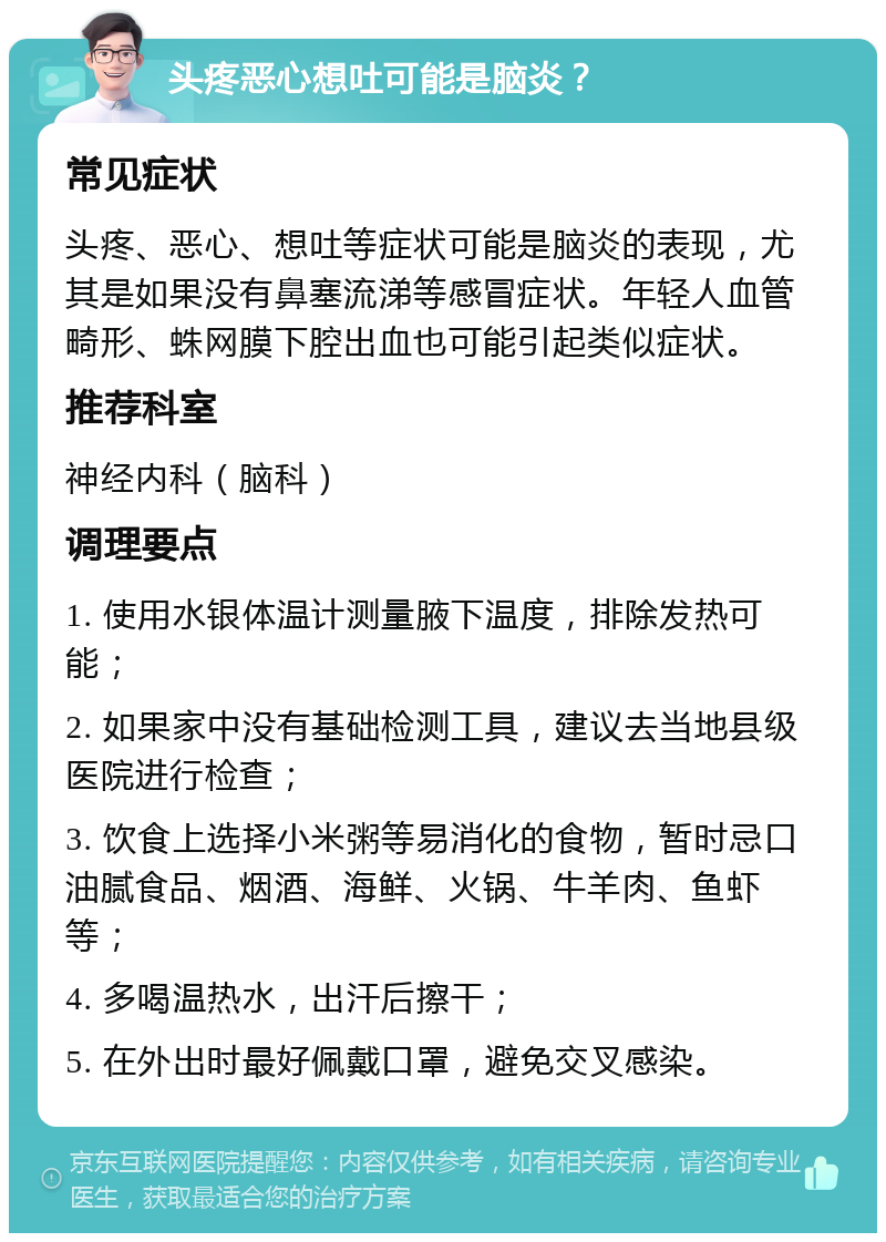 头疼恶心想吐可能是脑炎？ 常见症状 头疼、恶心、想吐等症状可能是脑炎的表现，尤其是如果没有鼻塞流涕等感冒症状。年轻人血管畸形、蛛网膜下腔出血也可能引起类似症状。 推荐科室 神经内科（脑科） 调理要点 1. 使用水银体温计测量腋下温度，排除发热可能； 2. 如果家中没有基础检测工具，建议去当地县级医院进行检查； 3. 饮食上选择小米粥等易消化的食物，暂时忌口油腻食品、烟酒、海鲜、火锅、牛羊肉、鱼虾等； 4. 多喝温热水，出汗后擦干； 5. 在外出时最好佩戴口罩，避免交叉感染。