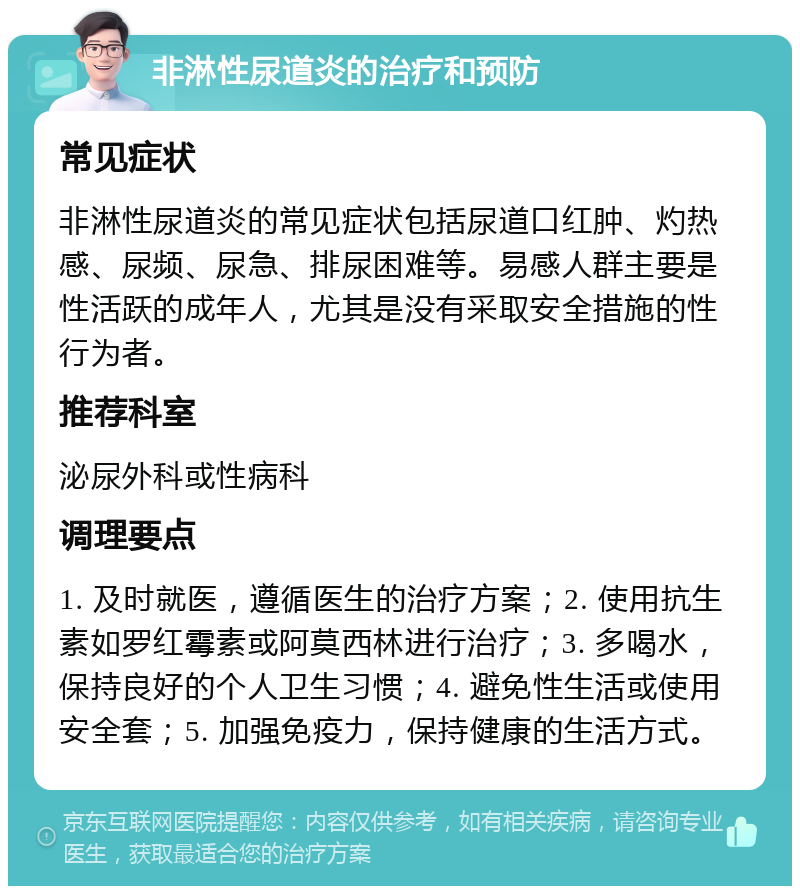 非淋性尿道炎的治疗和预防 常见症状 非淋性尿道炎的常见症状包括尿道口红肿、灼热感、尿频、尿急、排尿困难等。易感人群主要是性活跃的成年人，尤其是没有采取安全措施的性行为者。 推荐科室 泌尿外科或性病科 调理要点 1. 及时就医，遵循医生的治疗方案；2. 使用抗生素如罗红霉素或阿莫西林进行治疗；3. 多喝水，保持良好的个人卫生习惯；4. 避免性生活或使用安全套；5. 加强免疫力，保持健康的生活方式。