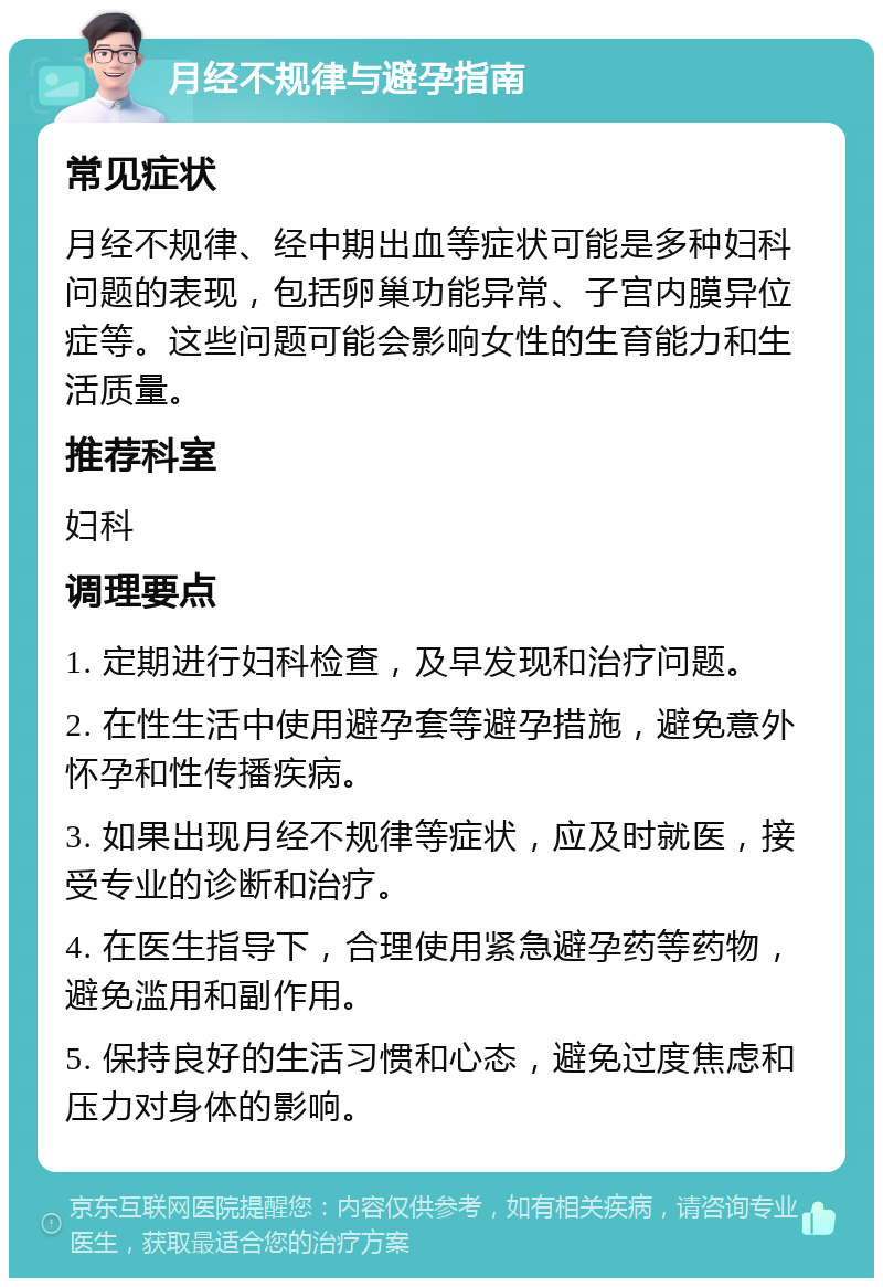 月经不规律与避孕指南 常见症状 月经不规律、经中期出血等症状可能是多种妇科问题的表现，包括卵巢功能异常、子宫内膜异位症等。这些问题可能会影响女性的生育能力和生活质量。 推荐科室 妇科 调理要点 1. 定期进行妇科检查，及早发现和治疗问题。 2. 在性生活中使用避孕套等避孕措施，避免意外怀孕和性传播疾病。 3. 如果出现月经不规律等症状，应及时就医，接受专业的诊断和治疗。 4. 在医生指导下，合理使用紧急避孕药等药物，避免滥用和副作用。 5. 保持良好的生活习惯和心态，避免过度焦虑和压力对身体的影响。