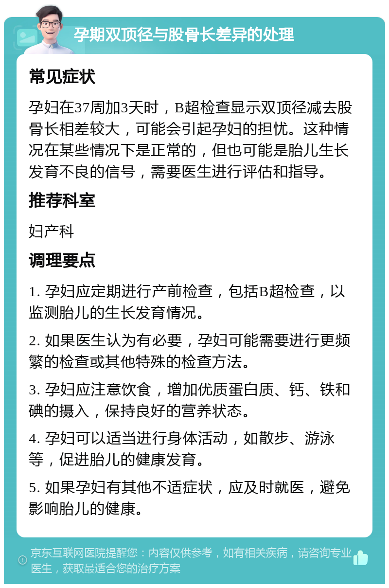 孕期双顶径与股骨长差异的处理 常见症状 孕妇在37周加3天时，B超检查显示双顶径减去股骨长相差较大，可能会引起孕妇的担忧。这种情况在某些情况下是正常的，但也可能是胎儿生长发育不良的信号，需要医生进行评估和指导。 推荐科室 妇产科 调理要点 1. 孕妇应定期进行产前检查，包括B超检查，以监测胎儿的生长发育情况。 2. 如果医生认为有必要，孕妇可能需要进行更频繁的检查或其他特殊的检查方法。 3. 孕妇应注意饮食，增加优质蛋白质、钙、铁和碘的摄入，保持良好的营养状态。 4. 孕妇可以适当进行身体活动，如散步、游泳等，促进胎儿的健康发育。 5. 如果孕妇有其他不适症状，应及时就医，避免影响胎儿的健康。