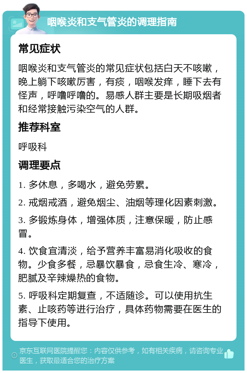 咽喉炎和支气管炎的调理指南 常见症状 咽喉炎和支气管炎的常见症状包括白天不咳嗽，晚上躺下咳嗽厉害，有痰，咽喉发痒，睡下去有怪声，呼噜呼噜的。易感人群主要是长期吸烟者和经常接触污染空气的人群。 推荐科室 呼吸科 调理要点 1. 多休息，多喝水，避免劳累。 2. 戒烟戒酒，避免烟尘、油烟等理化因素刺激。 3. 多锻炼身体，增强体质，注意保暖，防止感冒。 4. 饮食宜清淡，给予营养丰富易消化吸收的食物。少食多餐，忌暴饮暴食，忌食生冷、寒冷，肥腻及辛辣燥热的食物。 5. 呼吸科定期复查，不适随诊。可以使用抗生素、止咳药等进行治疗，具体药物需要在医生的指导下使用。