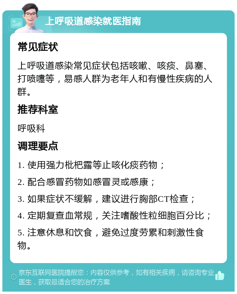 上呼吸道感染就医指南 常见症状 上呼吸道感染常见症状包括咳嗽、咳痰、鼻塞、打喷嚏等，易感人群为老年人和有慢性疾病的人群。 推荐科室 呼吸科 调理要点 1. 使用强力枇杷露等止咳化痰药物； 2. 配合感冒药物如感冒灵或感康； 3. 如果症状不缓解，建议进行胸部CT检查； 4. 定期复查血常规，关注嗜酸性粒细胞百分比； 5. 注意休息和饮食，避免过度劳累和刺激性食物。