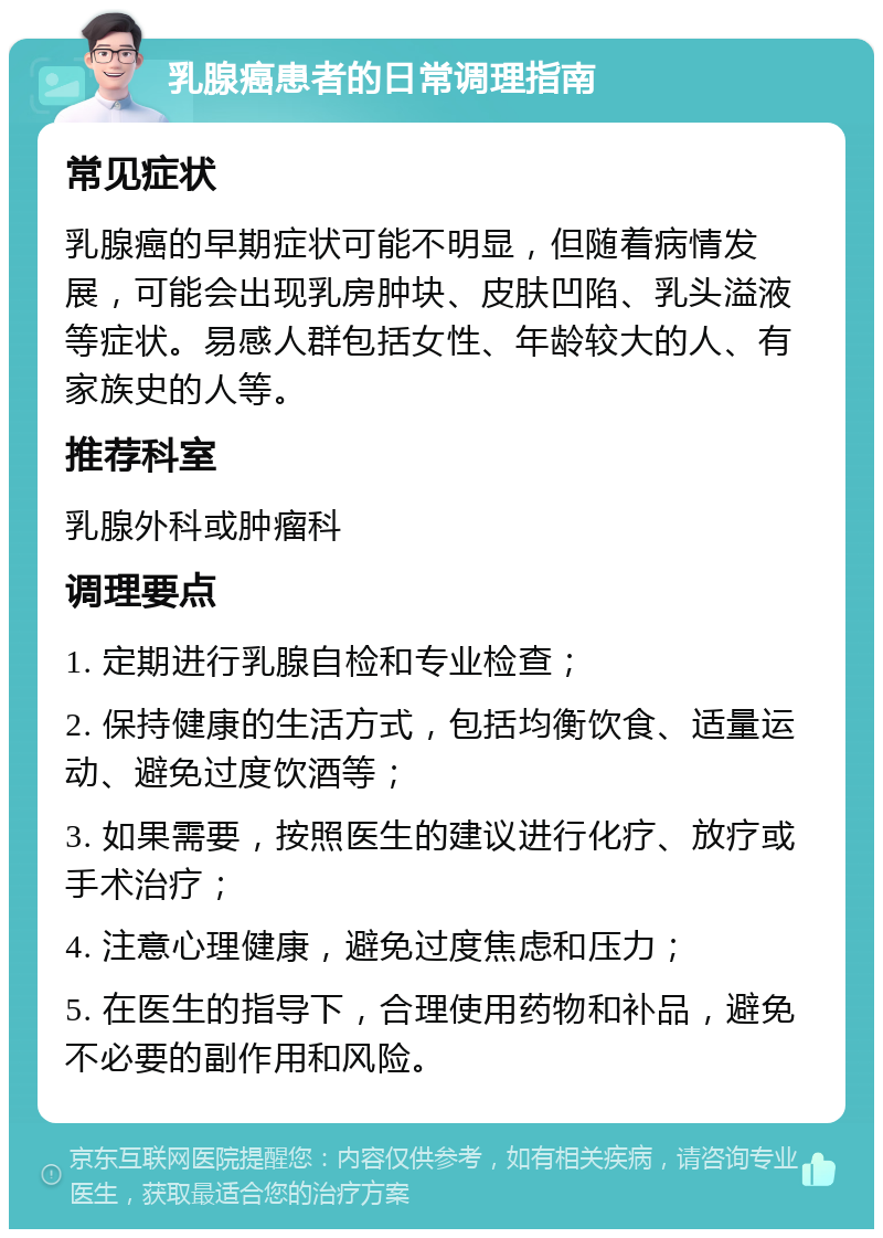 乳腺癌患者的日常调理指南 常见症状 乳腺癌的早期症状可能不明显，但随着病情发展，可能会出现乳房肿块、皮肤凹陷、乳头溢液等症状。易感人群包括女性、年龄较大的人、有家族史的人等。 推荐科室 乳腺外科或肿瘤科 调理要点 1. 定期进行乳腺自检和专业检查； 2. 保持健康的生活方式，包括均衡饮食、适量运动、避免过度饮酒等； 3. 如果需要，按照医生的建议进行化疗、放疗或手术治疗； 4. 注意心理健康，避免过度焦虑和压力； 5. 在医生的指导下，合理使用药物和补品，避免不必要的副作用和风险。