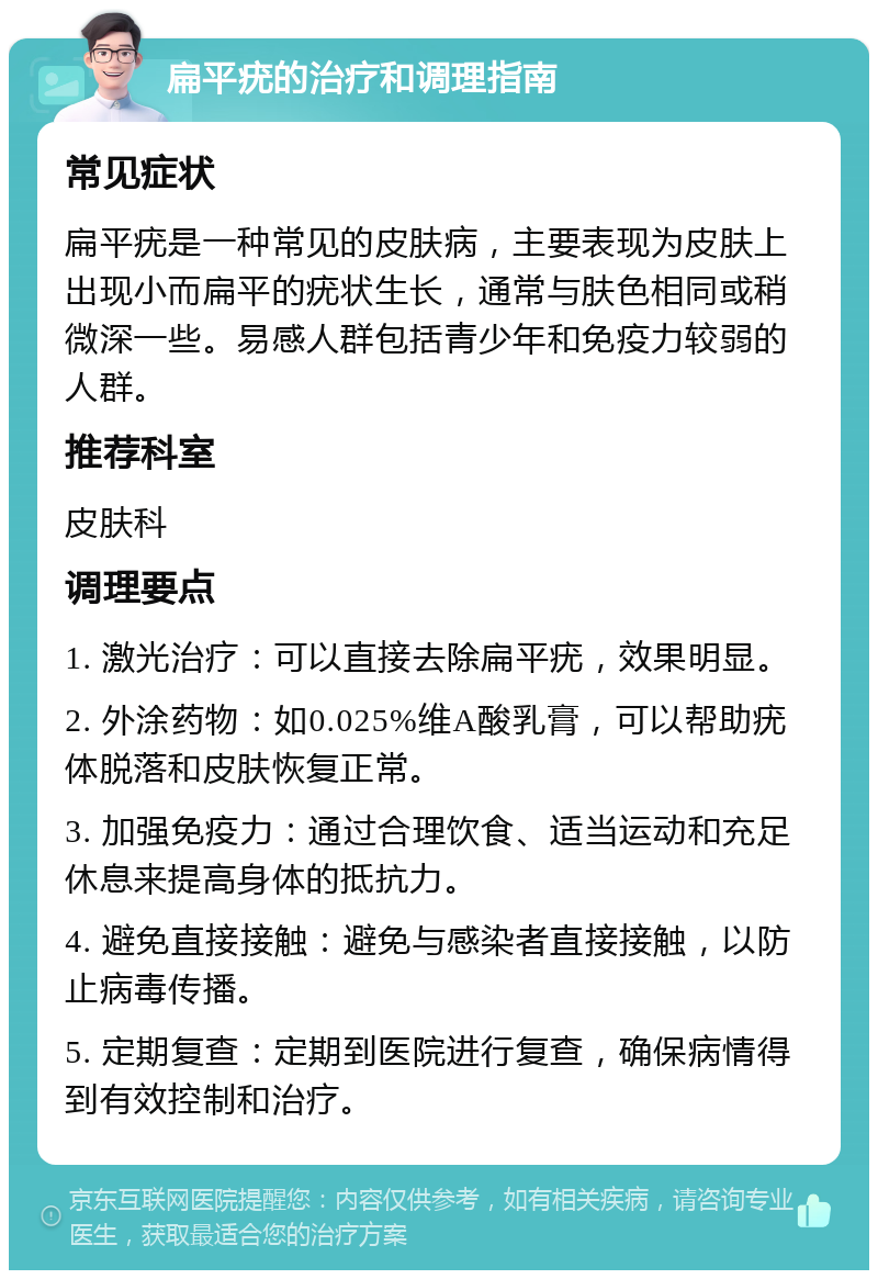 扁平疣的治疗和调理指南 常见症状 扁平疣是一种常见的皮肤病，主要表现为皮肤上出现小而扁平的疣状生长，通常与肤色相同或稍微深一些。易感人群包括青少年和免疫力较弱的人群。 推荐科室 皮肤科 调理要点 1. 激光治疗：可以直接去除扁平疣，效果明显。 2. 外涂药物：如0.025%维A酸乳膏，可以帮助疣体脱落和皮肤恢复正常。 3. 加强免疫力：通过合理饮食、适当运动和充足休息来提高身体的抵抗力。 4. 避免直接接触：避免与感染者直接接触，以防止病毒传播。 5. 定期复查：定期到医院进行复查，确保病情得到有效控制和治疗。