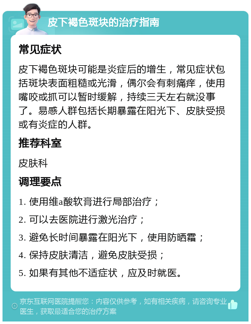 皮下褐色斑块的治疗指南 常见症状 皮下褐色斑块可能是炎症后的增生，常见症状包括斑块表面粗糙或光滑，偶尔会有刺痛痒，使用嘴咬或抓可以暂时缓解，持续三天左右就没事了。易感人群包括长期暴露在阳光下、皮肤受损或有炎症的人群。 推荐科室 皮肤科 调理要点 1. 使用维a酸软膏进行局部治疗； 2. 可以去医院进行激光治疗； 3. 避免长时间暴露在阳光下，使用防晒霜； 4. 保持皮肤清洁，避免皮肤受损； 5. 如果有其他不适症状，应及时就医。