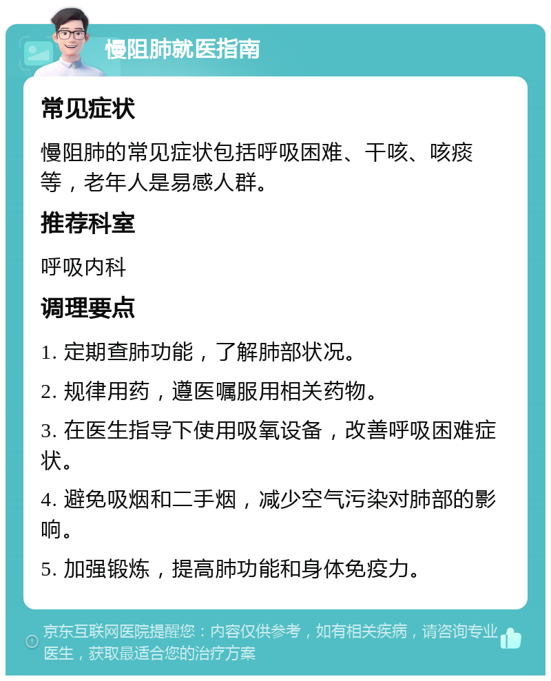 慢阻肺就医指南 常见症状 慢阻肺的常见症状包括呼吸困难、干咳、咳痰等，老年人是易感人群。 推荐科室 呼吸内科 调理要点 1. 定期查肺功能，了解肺部状况。 2. 规律用药，遵医嘱服用相关药物。 3. 在医生指导下使用吸氧设备，改善呼吸困难症状。 4. 避免吸烟和二手烟，减少空气污染对肺部的影响。 5. 加强锻炼，提高肺功能和身体免疫力。