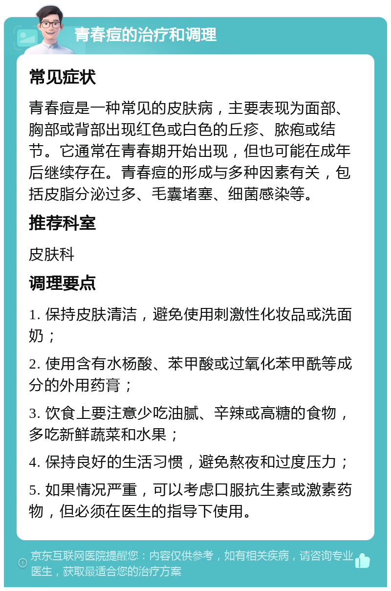 青春痘的治疗和调理 常见症状 青春痘是一种常见的皮肤病，主要表现为面部、胸部或背部出现红色或白色的丘疹、脓疱或结节。它通常在青春期开始出现，但也可能在成年后继续存在。青春痘的形成与多种因素有关，包括皮脂分泌过多、毛囊堵塞、细菌感染等。 推荐科室 皮肤科 调理要点 1. 保持皮肤清洁，避免使用刺激性化妆品或洗面奶； 2. 使用含有水杨酸、苯甲酸或过氧化苯甲酰等成分的外用药膏； 3. 饮食上要注意少吃油腻、辛辣或高糖的食物，多吃新鲜蔬菜和水果； 4. 保持良好的生活习惯，避免熬夜和过度压力； 5. 如果情况严重，可以考虑口服抗生素或激素药物，但必须在医生的指导下使用。