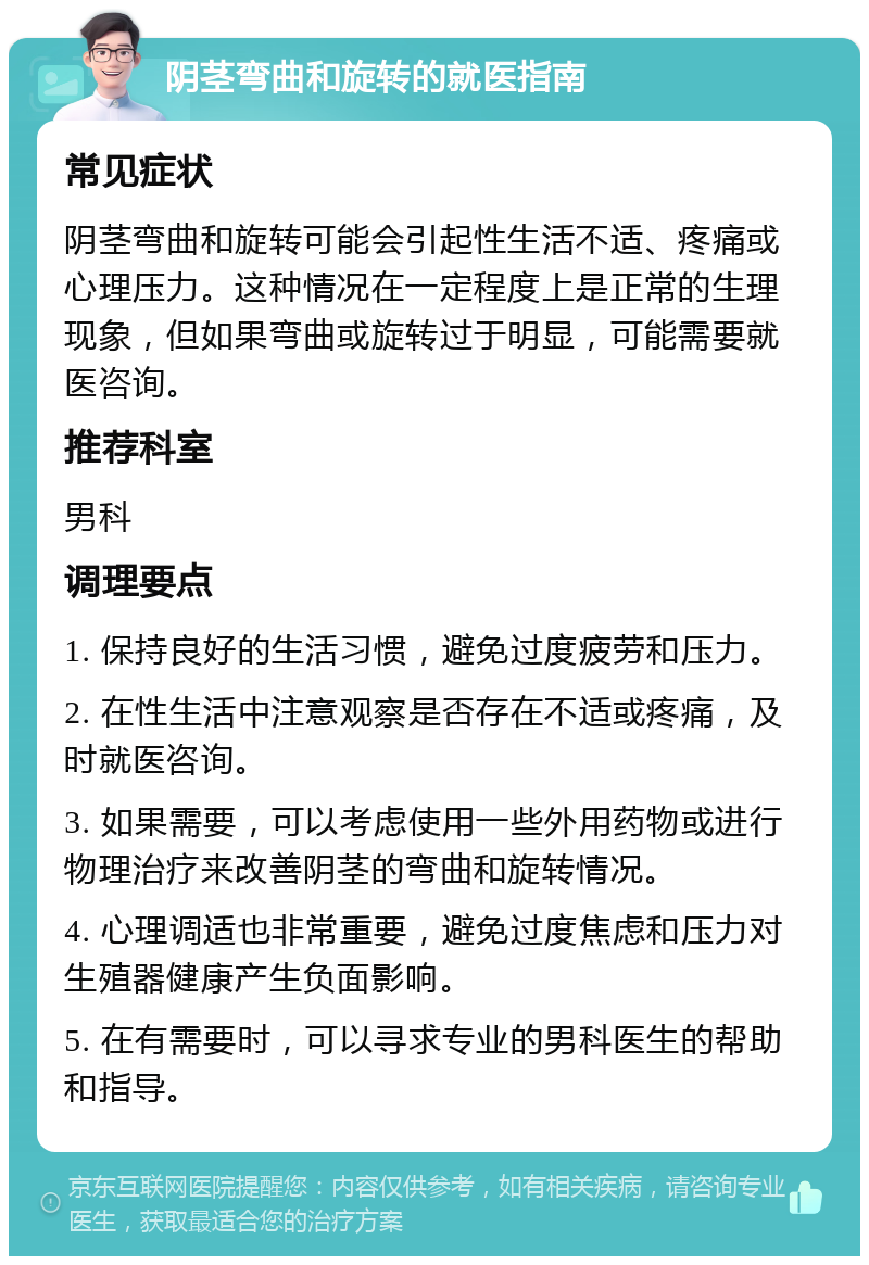 阴茎弯曲和旋转的就医指南 常见症状 阴茎弯曲和旋转可能会引起性生活不适、疼痛或心理压力。这种情况在一定程度上是正常的生理现象，但如果弯曲或旋转过于明显，可能需要就医咨询。 推荐科室 男科 调理要点 1. 保持良好的生活习惯，避免过度疲劳和压力。 2. 在性生活中注意观察是否存在不适或疼痛，及时就医咨询。 3. 如果需要，可以考虑使用一些外用药物或进行物理治疗来改善阴茎的弯曲和旋转情况。 4. 心理调适也非常重要，避免过度焦虑和压力对生殖器健康产生负面影响。 5. 在有需要时，可以寻求专业的男科医生的帮助和指导。