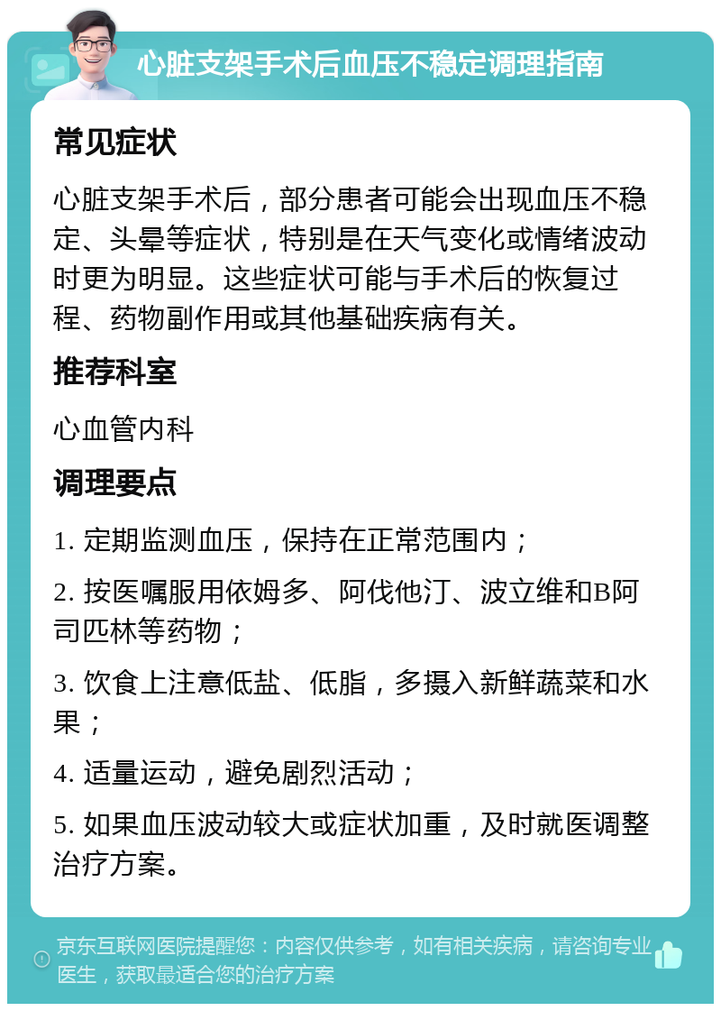 心脏支架手术后血压不稳定调理指南 常见症状 心脏支架手术后，部分患者可能会出现血压不稳定、头晕等症状，特别是在天气变化或情绪波动时更为明显。这些症状可能与手术后的恢复过程、药物副作用或其他基础疾病有关。 推荐科室 心血管内科 调理要点 1. 定期监测血压，保持在正常范围内； 2. 按医嘱服用依姆多、阿伐他汀、波立维和B阿司匹林等药物； 3. 饮食上注意低盐、低脂，多摄入新鲜蔬菜和水果； 4. 适量运动，避免剧烈活动； 5. 如果血压波动较大或症状加重，及时就医调整治疗方案。