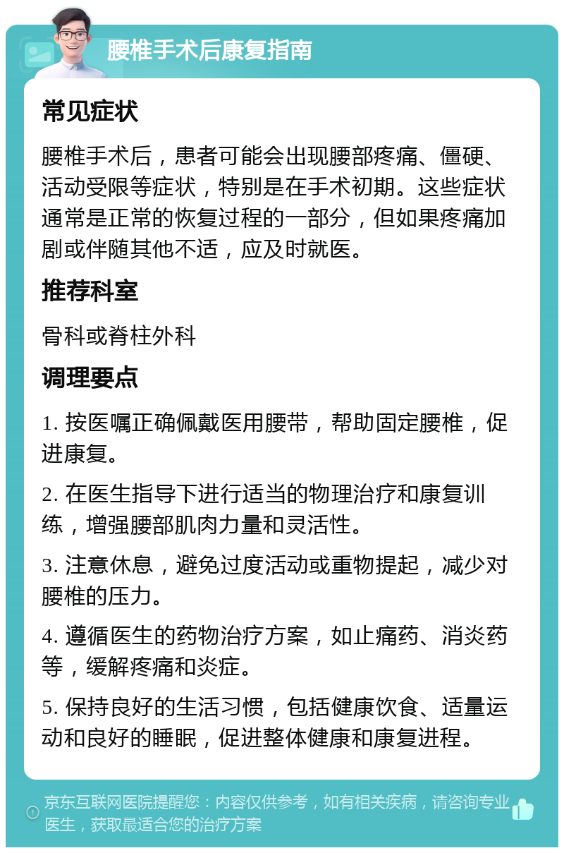 腰椎手术后康复指南 常见症状 腰椎手术后，患者可能会出现腰部疼痛、僵硬、活动受限等症状，特别是在手术初期。这些症状通常是正常的恢复过程的一部分，但如果疼痛加剧或伴随其他不适，应及时就医。 推荐科室 骨科或脊柱外科 调理要点 1. 按医嘱正确佩戴医用腰带，帮助固定腰椎，促进康复。 2. 在医生指导下进行适当的物理治疗和康复训练，增强腰部肌肉力量和灵活性。 3. 注意休息，避免过度活动或重物提起，减少对腰椎的压力。 4. 遵循医生的药物治疗方案，如止痛药、消炎药等，缓解疼痛和炎症。 5. 保持良好的生活习惯，包括健康饮食、适量运动和良好的睡眠，促进整体健康和康复进程。