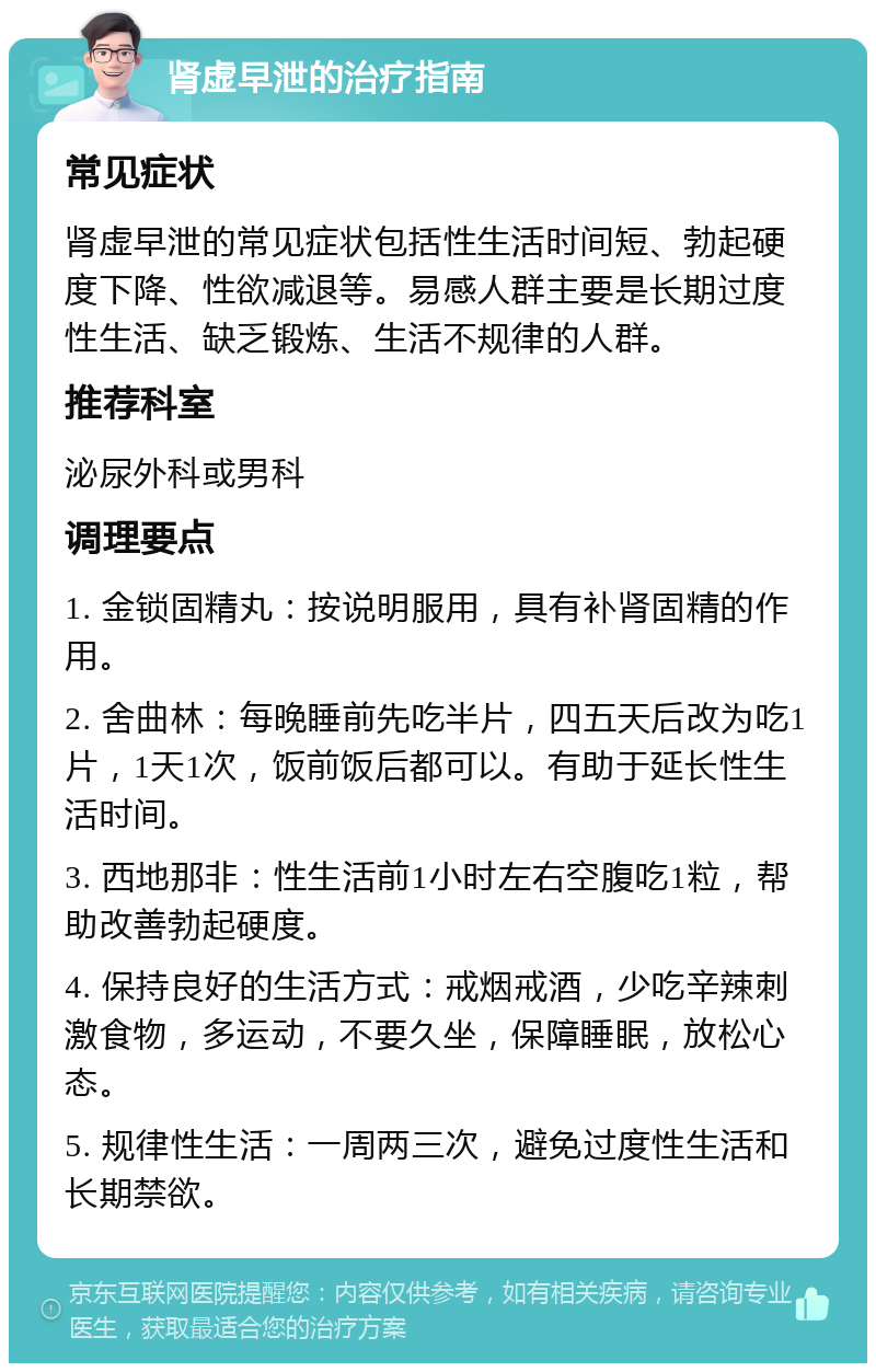 肾虚早泄的治疗指南 常见症状 肾虚早泄的常见症状包括性生活时间短、勃起硬度下降、性欲减退等。易感人群主要是长期过度性生活、缺乏锻炼、生活不规律的人群。 推荐科室 泌尿外科或男科 调理要点 1. 金锁固精丸：按说明服用，具有补肾固精的作用。 2. 舍曲林：每晚睡前先吃半片，四五天后改为吃1片，1天1次，饭前饭后都可以。有助于延长性生活时间。 3. 西地那非：性生活前1小时左右空腹吃1粒，帮助改善勃起硬度。 4. 保持良好的生活方式：戒烟戒酒，少吃辛辣刺激食物，多运动，不要久坐，保障睡眠，放松心态。 5. 规律性生活：一周两三次，避免过度性生活和长期禁欲。