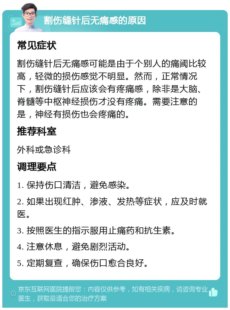 割伤缝针后无痛感的原因 常见症状 割伤缝针后无痛感可能是由于个别人的痛阈比较高，轻微的损伤感觉不明显。然而，正常情况下，割伤缝针后应该会有疼痛感，除非是大脑、脊髓等中枢神经损伤才没有疼痛。需要注意的是，神经有损伤也会疼痛的。 推荐科室 外科或急诊科 调理要点 1. 保持伤口清洁，避免感染。 2. 如果出现红肿、渗液、发热等症状，应及时就医。 3. 按照医生的指示服用止痛药和抗生素。 4. 注意休息，避免剧烈活动。 5. 定期复查，确保伤口愈合良好。