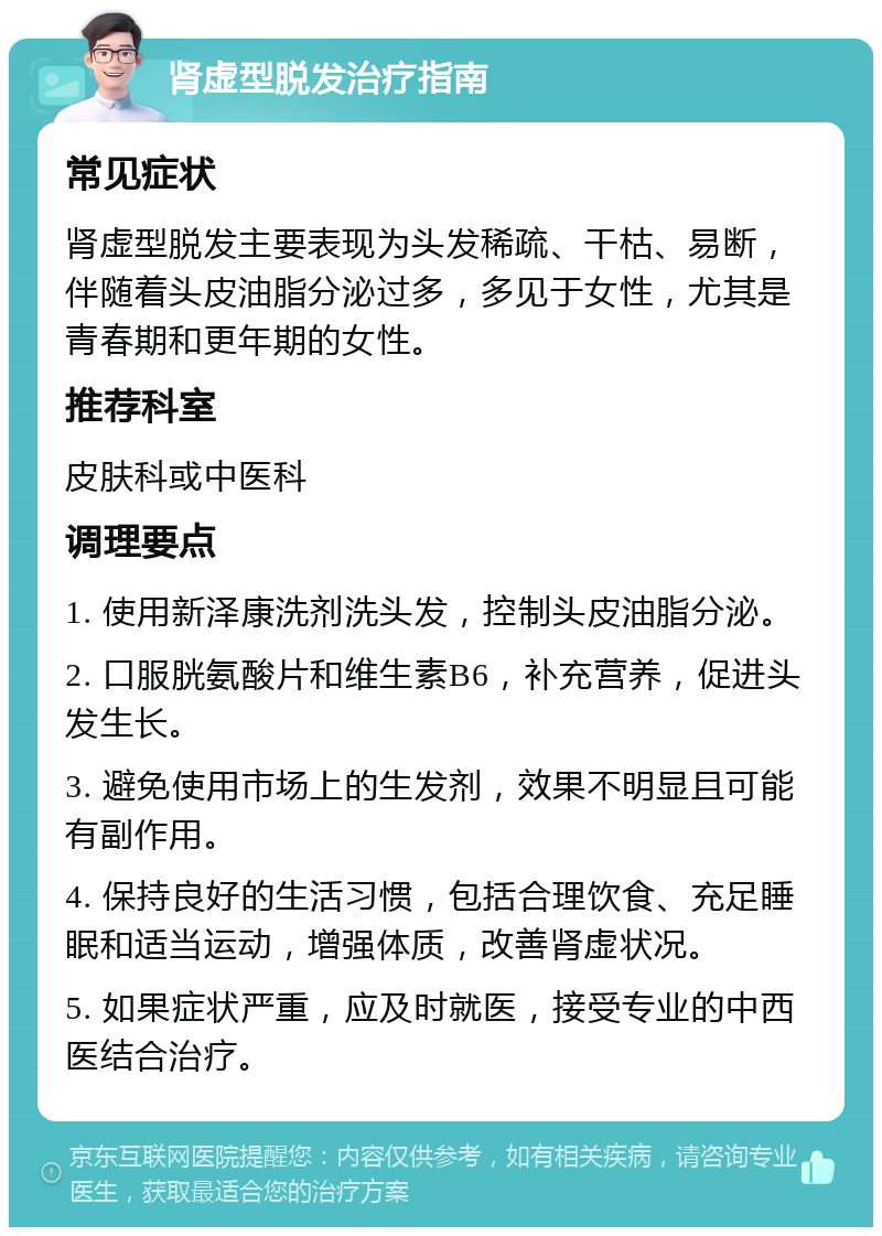 肾虚型脱发治疗指南 常见症状 肾虚型脱发主要表现为头发稀疏、干枯、易断，伴随着头皮油脂分泌过多，多见于女性，尤其是青春期和更年期的女性。 推荐科室 皮肤科或中医科 调理要点 1. 使用新泽康洗剂洗头发，控制头皮油脂分泌。 2. 口服胱氨酸片和维生素B6，补充营养，促进头发生长。 3. 避免使用市场上的生发剂，效果不明显且可能有副作用。 4. 保持良好的生活习惯，包括合理饮食、充足睡眠和适当运动，增强体质，改善肾虚状况。 5. 如果症状严重，应及时就医，接受专业的中西医结合治疗。