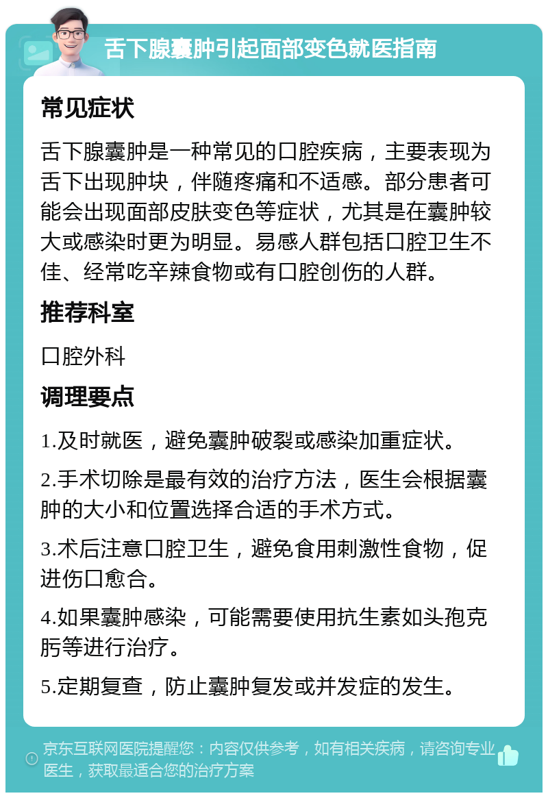 舌下腺囊肿引起面部变色就医指南 常见症状 舌下腺囊肿是一种常见的口腔疾病，主要表现为舌下出现肿块，伴随疼痛和不适感。部分患者可能会出现面部皮肤变色等症状，尤其是在囊肿较大或感染时更为明显。易感人群包括口腔卫生不佳、经常吃辛辣食物或有口腔创伤的人群。 推荐科室 口腔外科 调理要点 1.及时就医，避免囊肿破裂或感染加重症状。 2.手术切除是最有效的治疗方法，医生会根据囊肿的大小和位置选择合适的手术方式。 3.术后注意口腔卫生，避免食用刺激性食物，促进伤口愈合。 4.如果囊肿感染，可能需要使用抗生素如头孢克肟等进行治疗。 5.定期复查，防止囊肿复发或并发症的发生。