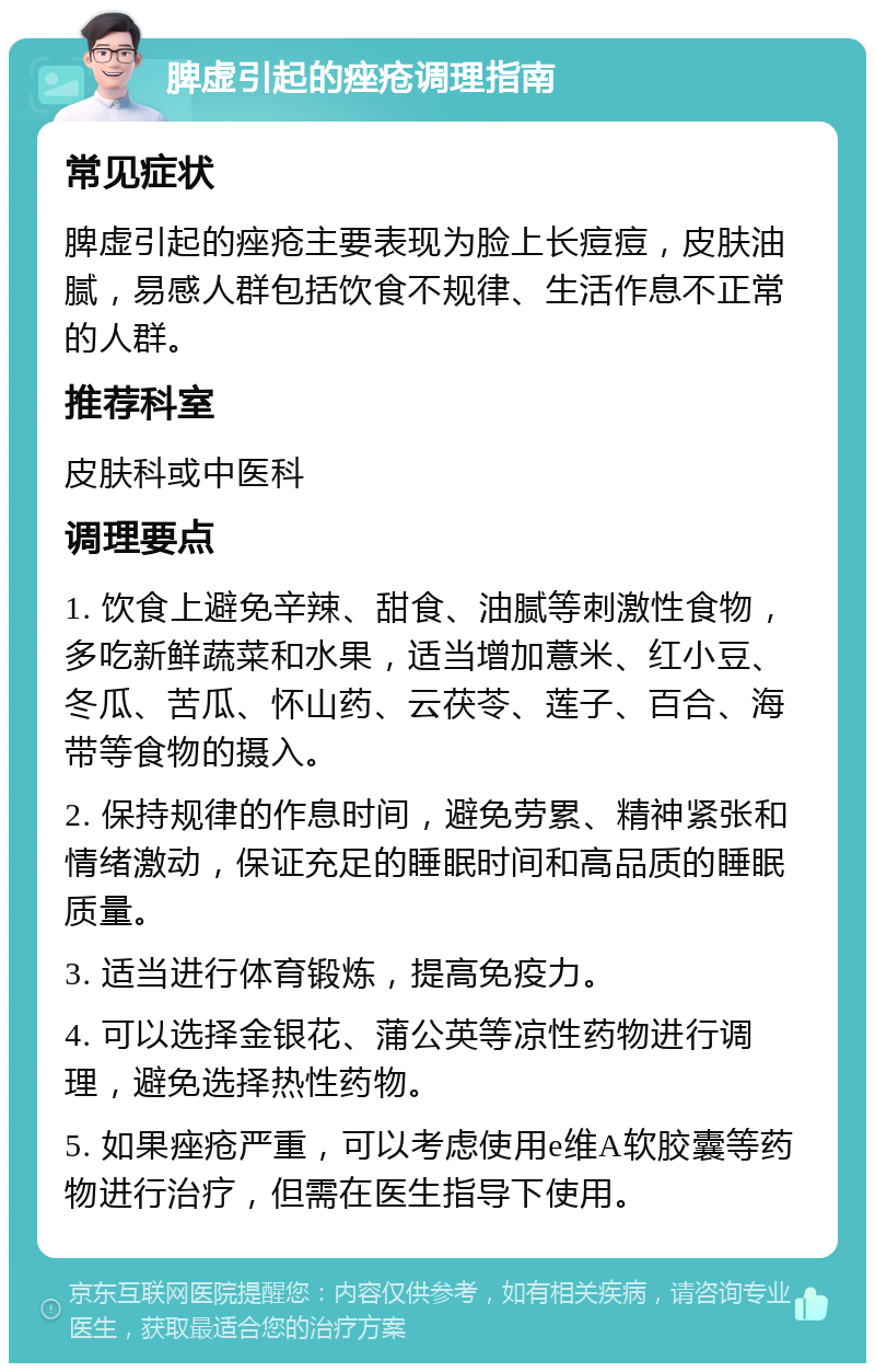 脾虚引起的痤疮调理指南 常见症状 脾虚引起的痤疮主要表现为脸上长痘痘，皮肤油腻，易感人群包括饮食不规律、生活作息不正常的人群。 推荐科室 皮肤科或中医科 调理要点 1. 饮食上避免辛辣、甜食、油腻等刺激性食物，多吃新鲜蔬菜和水果，适当增加薏米、红小豆、冬瓜、苦瓜、怀山药、云茯苓、莲子、百合、海带等食物的摄入。 2. 保持规律的作息时间，避免劳累、精神紧张和情绪激动，保证充足的睡眠时间和高品质的睡眠质量。 3. 适当进行体育锻炼，提高免疫力。 4. 可以选择金银花、蒲公英等凉性药物进行调理，避免选择热性药物。 5. 如果痤疮严重，可以考虑使用e维A软胶囊等药物进行治疗，但需在医生指导下使用。