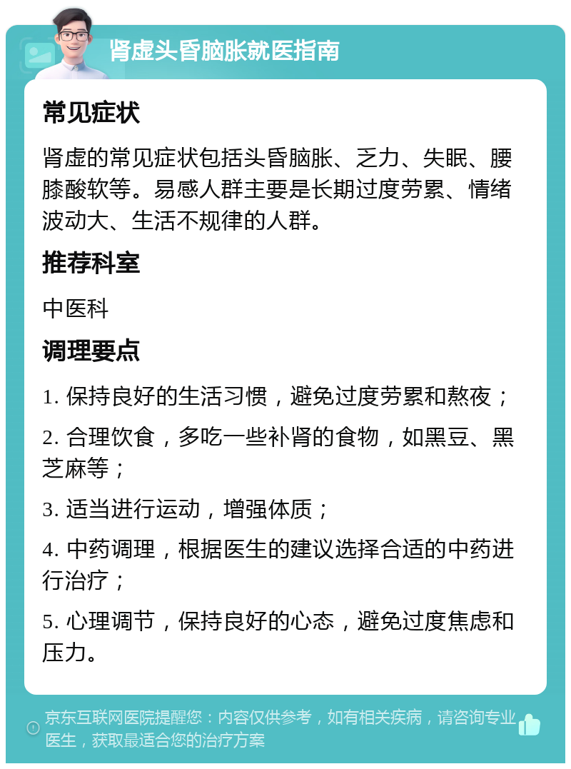 肾虚头昏脑胀就医指南 常见症状 肾虚的常见症状包括头昏脑胀、乏力、失眠、腰膝酸软等。易感人群主要是长期过度劳累、情绪波动大、生活不规律的人群。 推荐科室 中医科 调理要点 1. 保持良好的生活习惯，避免过度劳累和熬夜； 2. 合理饮食，多吃一些补肾的食物，如黑豆、黑芝麻等； 3. 适当进行运动，增强体质； 4. 中药调理，根据医生的建议选择合适的中药进行治疗； 5. 心理调节，保持良好的心态，避免过度焦虑和压力。