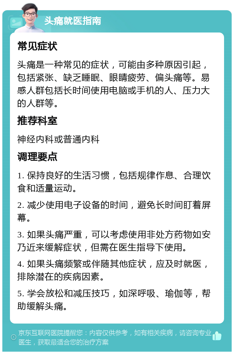 头痛就医指南 常见症状 头痛是一种常见的症状，可能由多种原因引起，包括紧张、缺乏睡眠、眼睛疲劳、偏头痛等。易感人群包括长时间使用电脑或手机的人、压力大的人群等。 推荐科室 神经内科或普通内科 调理要点 1. 保持良好的生活习惯，包括规律作息、合理饮食和适量运动。 2. 减少使用电子设备的时间，避免长时间盯着屏幕。 3. 如果头痛严重，可以考虑使用非处方药物如安乃近来缓解症状，但需在医生指导下使用。 4. 如果头痛频繁或伴随其他症状，应及时就医，排除潜在的疾病因素。 5. 学会放松和减压技巧，如深呼吸、瑜伽等，帮助缓解头痛。