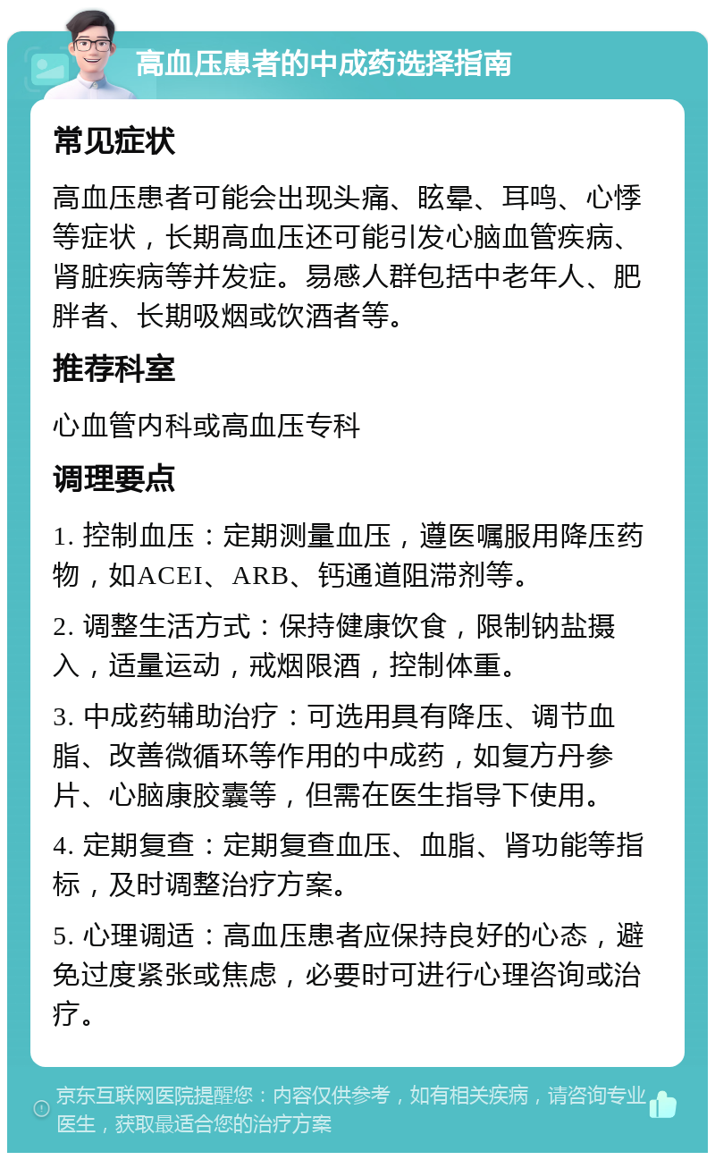 高血压患者的中成药选择指南 常见症状 高血压患者可能会出现头痛、眩晕、耳鸣、心悸等症状，长期高血压还可能引发心脑血管疾病、肾脏疾病等并发症。易感人群包括中老年人、肥胖者、长期吸烟或饮酒者等。 推荐科室 心血管内科或高血压专科 调理要点 1. 控制血压：定期测量血压，遵医嘱服用降压药物，如ACEI、ARB、钙通道阻滞剂等。 2. 调整生活方式：保持健康饮食，限制钠盐摄入，适量运动，戒烟限酒，控制体重。 3. 中成药辅助治疗：可选用具有降压、调节血脂、改善微循环等作用的中成药，如复方丹参片、心脑康胶囊等，但需在医生指导下使用。 4. 定期复查：定期复查血压、血脂、肾功能等指标，及时调整治疗方案。 5. 心理调适：高血压患者应保持良好的心态，避免过度紧张或焦虑，必要时可进行心理咨询或治疗。