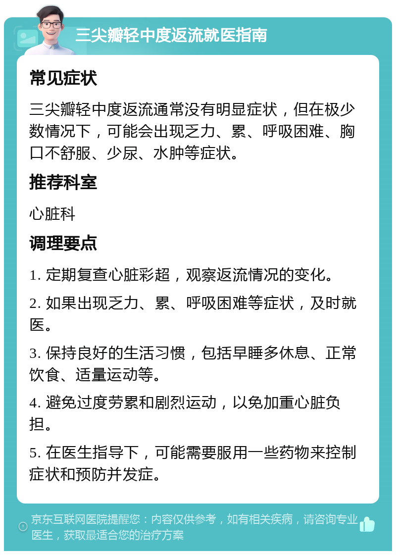 三尖瓣轻中度返流就医指南 常见症状 三尖瓣轻中度返流通常没有明显症状，但在极少数情况下，可能会出现乏力、累、呼吸困难、胸口不舒服、少尿、水肿等症状。 推荐科室 心脏科 调理要点 1. 定期复查心脏彩超，观察返流情况的变化。 2. 如果出现乏力、累、呼吸困难等症状，及时就医。 3. 保持良好的生活习惯，包括早睡多休息、正常饮食、适量运动等。 4. 避免过度劳累和剧烈运动，以免加重心脏负担。 5. 在医生指导下，可能需要服用一些药物来控制症状和预防并发症。