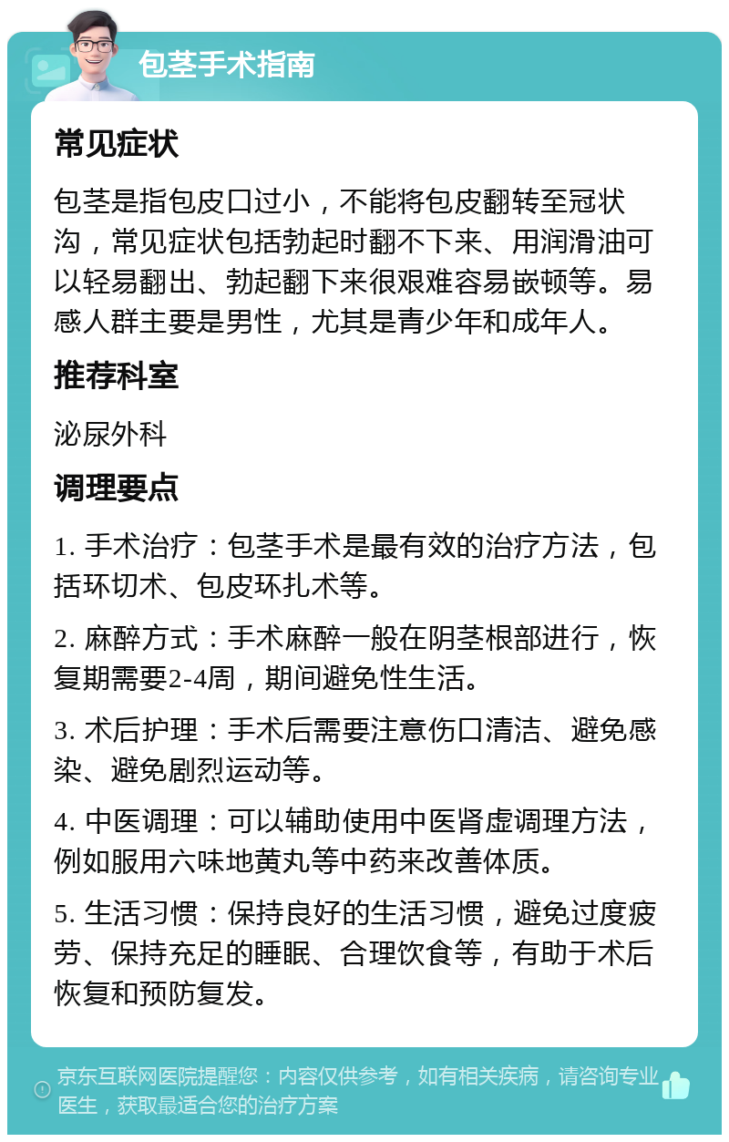 包茎手术指南 常见症状 包茎是指包皮口过小，不能将包皮翻转至冠状沟，常见症状包括勃起时翻不下来、用润滑油可以轻易翻出、勃起翻下来很艰难容易嵌顿等。易感人群主要是男性，尤其是青少年和成年人。 推荐科室 泌尿外科 调理要点 1. 手术治疗：包茎手术是最有效的治疗方法，包括环切术、包皮环扎术等。 2. 麻醉方式：手术麻醉一般在阴茎根部进行，恢复期需要2-4周，期间避免性生活。 3. 术后护理：手术后需要注意伤口清洁、避免感染、避免剧烈运动等。 4. 中医调理：可以辅助使用中医肾虚调理方法，例如服用六味地黄丸等中药来改善体质。 5. 生活习惯：保持良好的生活习惯，避免过度疲劳、保持充足的睡眠、合理饮食等，有助于术后恢复和预防复发。