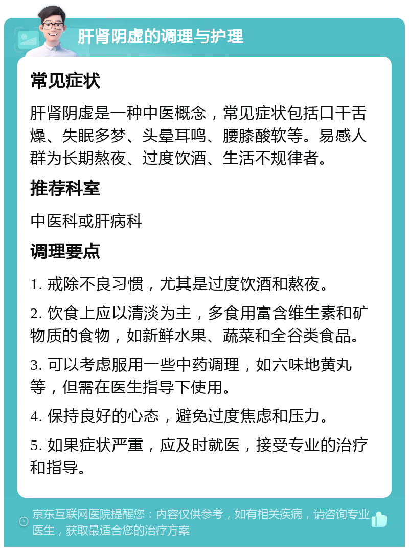 肝肾阴虚的调理与护理 常见症状 肝肾阴虚是一种中医概念，常见症状包括口干舌燥、失眠多梦、头晕耳鸣、腰膝酸软等。易感人群为长期熬夜、过度饮酒、生活不规律者。 推荐科室 中医科或肝病科 调理要点 1. 戒除不良习惯，尤其是过度饮酒和熬夜。 2. 饮食上应以清淡为主，多食用富含维生素和矿物质的食物，如新鲜水果、蔬菜和全谷类食品。 3. 可以考虑服用一些中药调理，如六味地黄丸等，但需在医生指导下使用。 4. 保持良好的心态，避免过度焦虑和压力。 5. 如果症状严重，应及时就医，接受专业的治疗和指导。