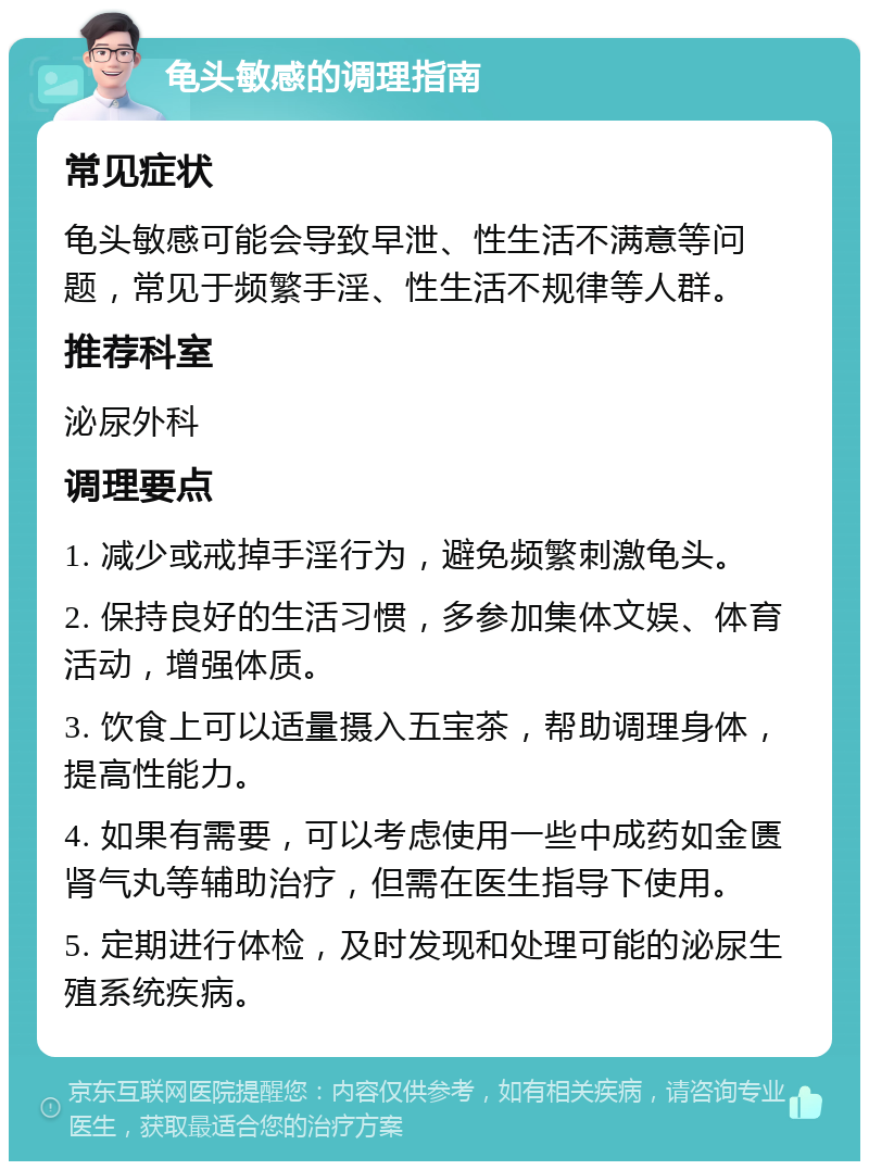 龟头敏感的调理指南 常见症状 龟头敏感可能会导致早泄、性生活不满意等问题，常见于频繁手淫、性生活不规律等人群。 推荐科室 泌尿外科 调理要点 1. 减少或戒掉手淫行为，避免频繁刺激龟头。 2. 保持良好的生活习惯，多参加集体文娱、体育活动，增强体质。 3. 饮食上可以适量摄入五宝茶，帮助调理身体，提高性能力。 4. 如果有需要，可以考虑使用一些中成药如金匮肾气丸等辅助治疗，但需在医生指导下使用。 5. 定期进行体检，及时发现和处理可能的泌尿生殖系统疾病。