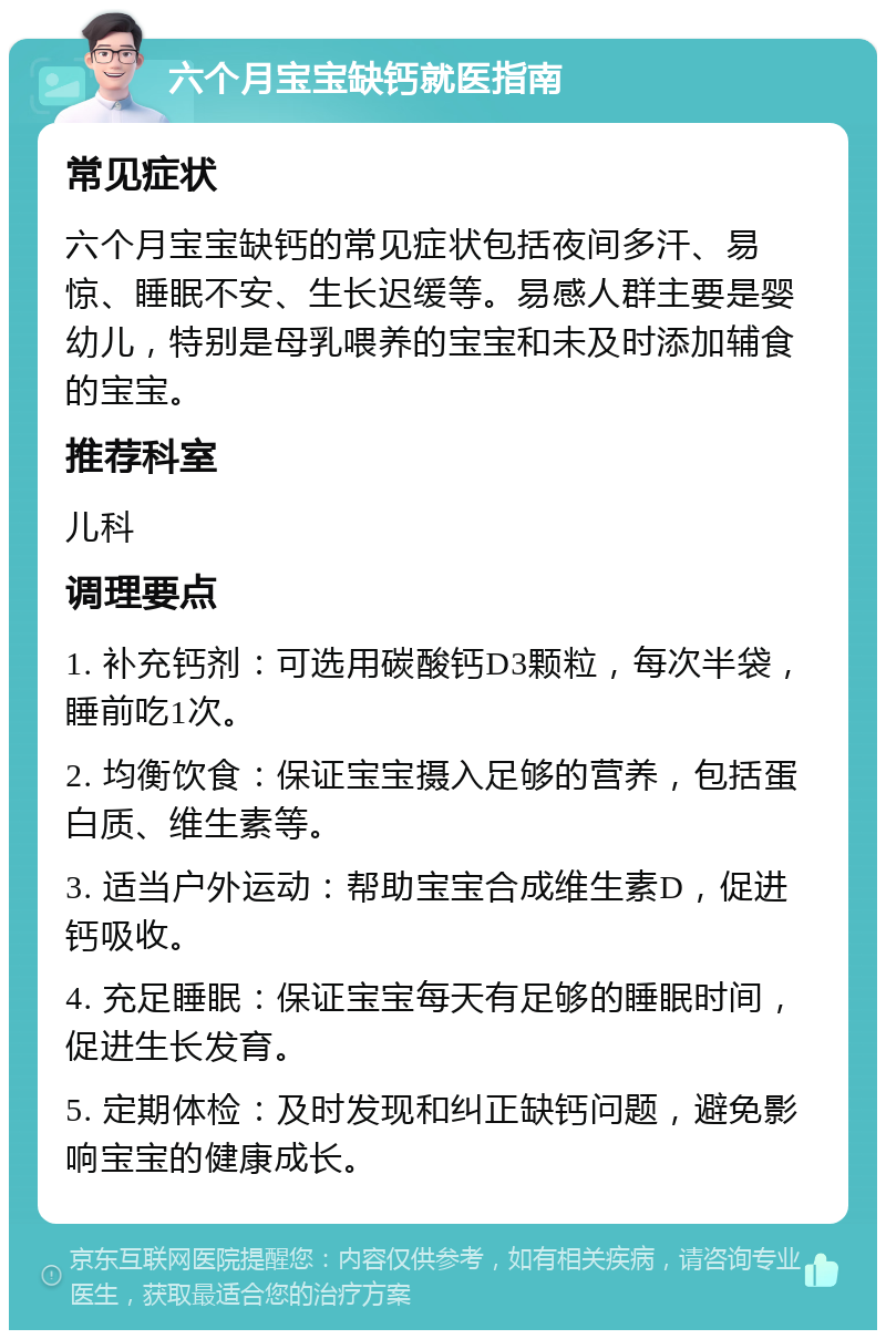 六个月宝宝缺钙就医指南 常见症状 六个月宝宝缺钙的常见症状包括夜间多汗、易惊、睡眠不安、生长迟缓等。易感人群主要是婴幼儿，特别是母乳喂养的宝宝和未及时添加辅食的宝宝。 推荐科室 儿科 调理要点 1. 补充钙剂：可选用碳酸钙D3颗粒，每次半袋，睡前吃1次。 2. 均衡饮食：保证宝宝摄入足够的营养，包括蛋白质、维生素等。 3. 适当户外运动：帮助宝宝合成维生素D，促进钙吸收。 4. 充足睡眠：保证宝宝每天有足够的睡眠时间，促进生长发育。 5. 定期体检：及时发现和纠正缺钙问题，避免影响宝宝的健康成长。