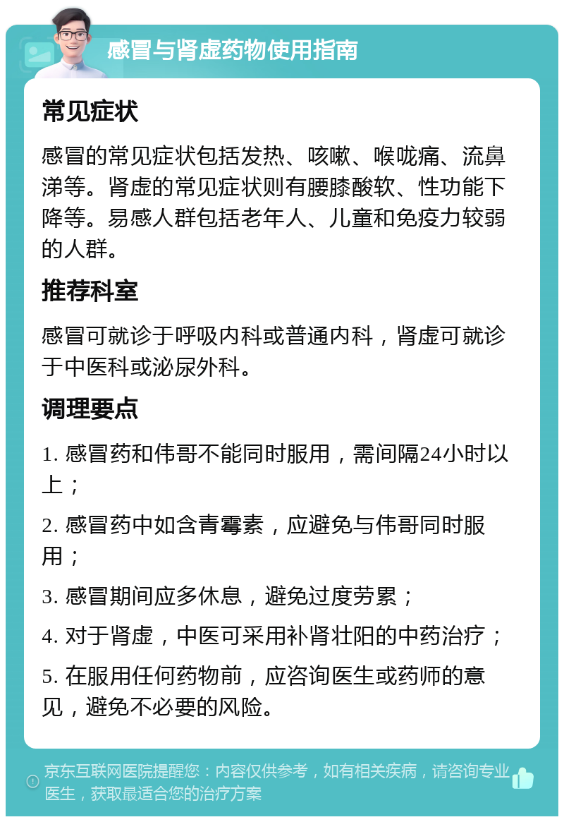 感冒与肾虚药物使用指南 常见症状 感冒的常见症状包括发热、咳嗽、喉咙痛、流鼻涕等。肾虚的常见症状则有腰膝酸软、性功能下降等。易感人群包括老年人、儿童和免疫力较弱的人群。 推荐科室 感冒可就诊于呼吸内科或普通内科，肾虚可就诊于中医科或泌尿外科。 调理要点 1. 感冒药和伟哥不能同时服用，需间隔24小时以上； 2. 感冒药中如含青霉素，应避免与伟哥同时服用； 3. 感冒期间应多休息，避免过度劳累； 4. 对于肾虚，中医可采用补肾壮阳的中药治疗； 5. 在服用任何药物前，应咨询医生或药师的意见，避免不必要的风险。