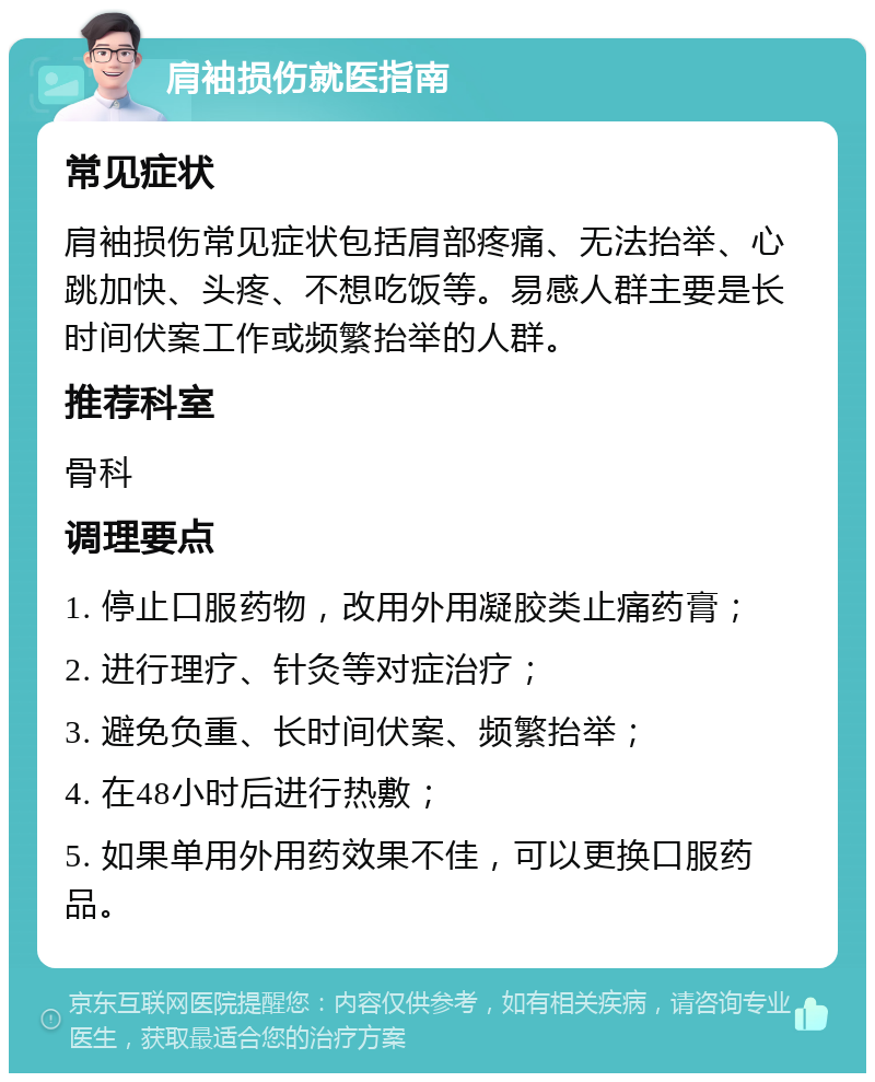 肩袖损伤就医指南 常见症状 肩袖损伤常见症状包括肩部疼痛、无法抬举、心跳加快、头疼、不想吃饭等。易感人群主要是长时间伏案工作或频繁抬举的人群。 推荐科室 骨科 调理要点 1. 停止口服药物，改用外用凝胶类止痛药膏； 2. 进行理疗、针灸等对症治疗； 3. 避免负重、长时间伏案、频繁抬举； 4. 在48小时后进行热敷； 5. 如果单用外用药效果不佳，可以更换口服药品。