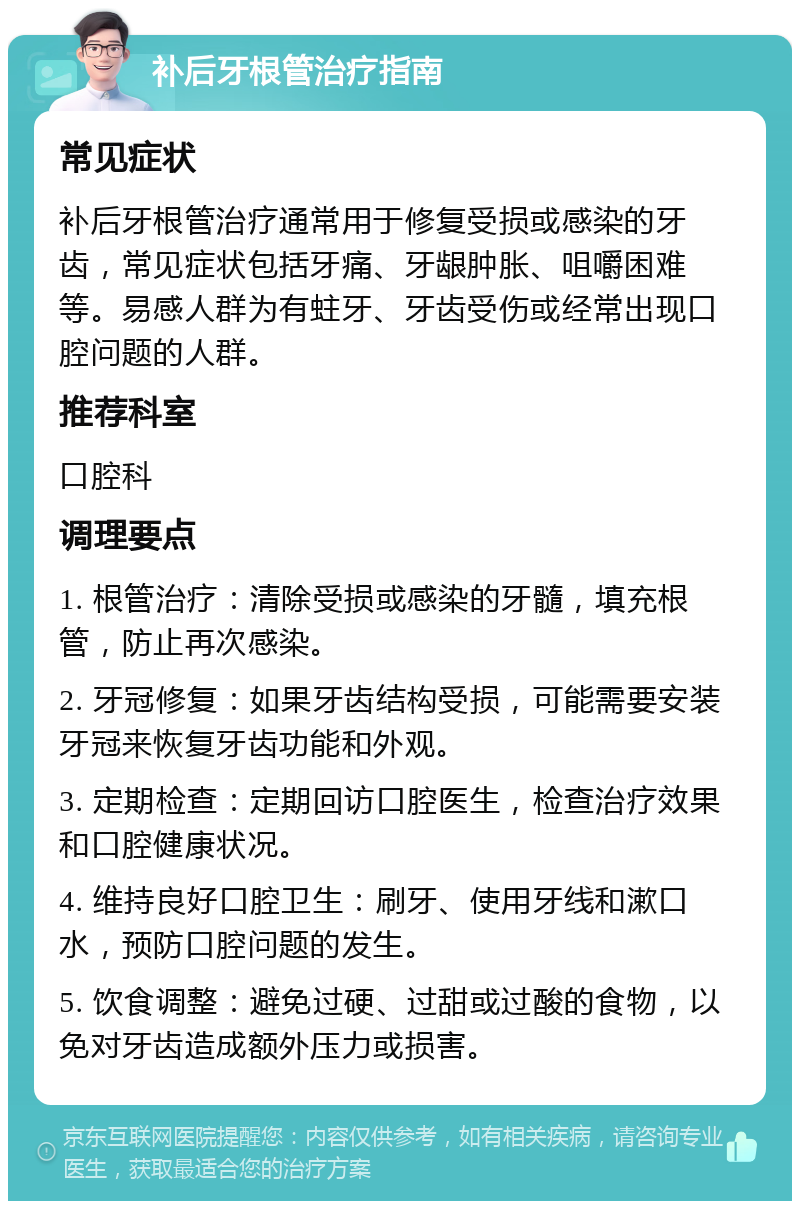 补后牙根管治疗指南 常见症状 补后牙根管治疗通常用于修复受损或感染的牙齿，常见症状包括牙痛、牙龈肿胀、咀嚼困难等。易感人群为有蛀牙、牙齿受伤或经常出现口腔问题的人群。 推荐科室 口腔科 调理要点 1. 根管治疗：清除受损或感染的牙髓，填充根管，防止再次感染。 2. 牙冠修复：如果牙齿结构受损，可能需要安装牙冠来恢复牙齿功能和外观。 3. 定期检查：定期回访口腔医生，检查治疗效果和口腔健康状况。 4. 维持良好口腔卫生：刷牙、使用牙线和漱口水，预防口腔问题的发生。 5. 饮食调整：避免过硬、过甜或过酸的食物，以免对牙齿造成额外压力或损害。