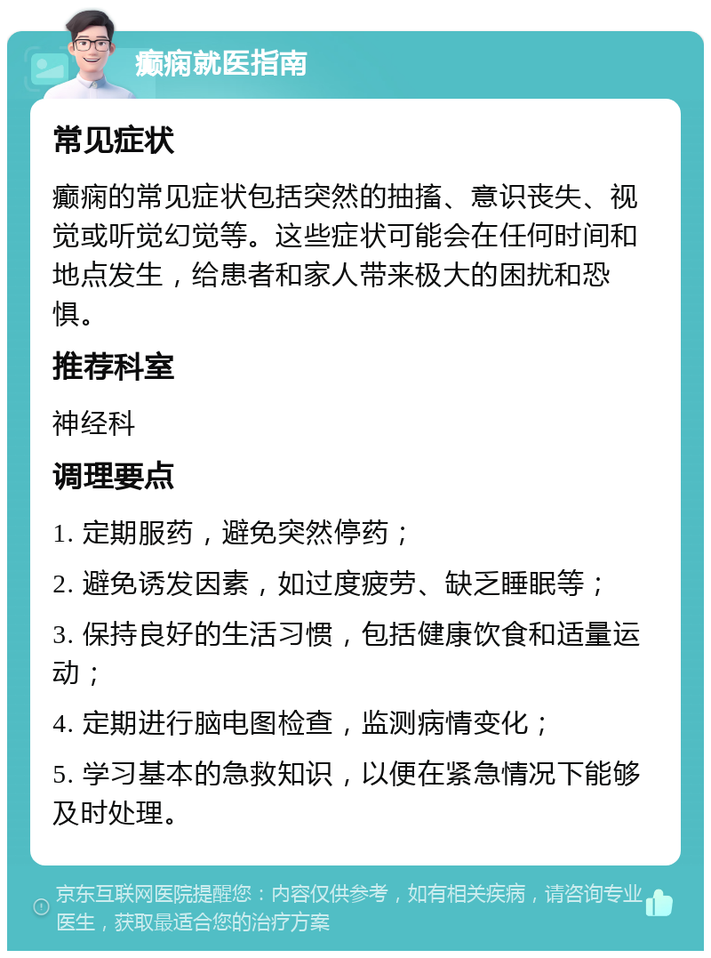 癫痫就医指南 常见症状 癫痫的常见症状包括突然的抽搐、意识丧失、视觉或听觉幻觉等。这些症状可能会在任何时间和地点发生，给患者和家人带来极大的困扰和恐惧。 推荐科室 神经科 调理要点 1. 定期服药，避免突然停药； 2. 避免诱发因素，如过度疲劳、缺乏睡眠等； 3. 保持良好的生活习惯，包括健康饮食和适量运动； 4. 定期进行脑电图检查，监测病情变化； 5. 学习基本的急救知识，以便在紧急情况下能够及时处理。