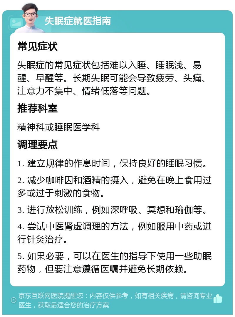 失眠症就医指南 常见症状 失眠症的常见症状包括难以入睡、睡眠浅、易醒、早醒等。长期失眠可能会导致疲劳、头痛、注意力不集中、情绪低落等问题。 推荐科室 精神科或睡眠医学科 调理要点 1. 建立规律的作息时间，保持良好的睡眠习惯。 2. 减少咖啡因和酒精的摄入，避免在晚上食用过多或过于刺激的食物。 3. 进行放松训练，例如深呼吸、冥想和瑜伽等。 4. 尝试中医肾虚调理的方法，例如服用中药或进行针灸治疗。 5. 如果必要，可以在医生的指导下使用一些助眠药物，但要注意遵循医嘱并避免长期依赖。