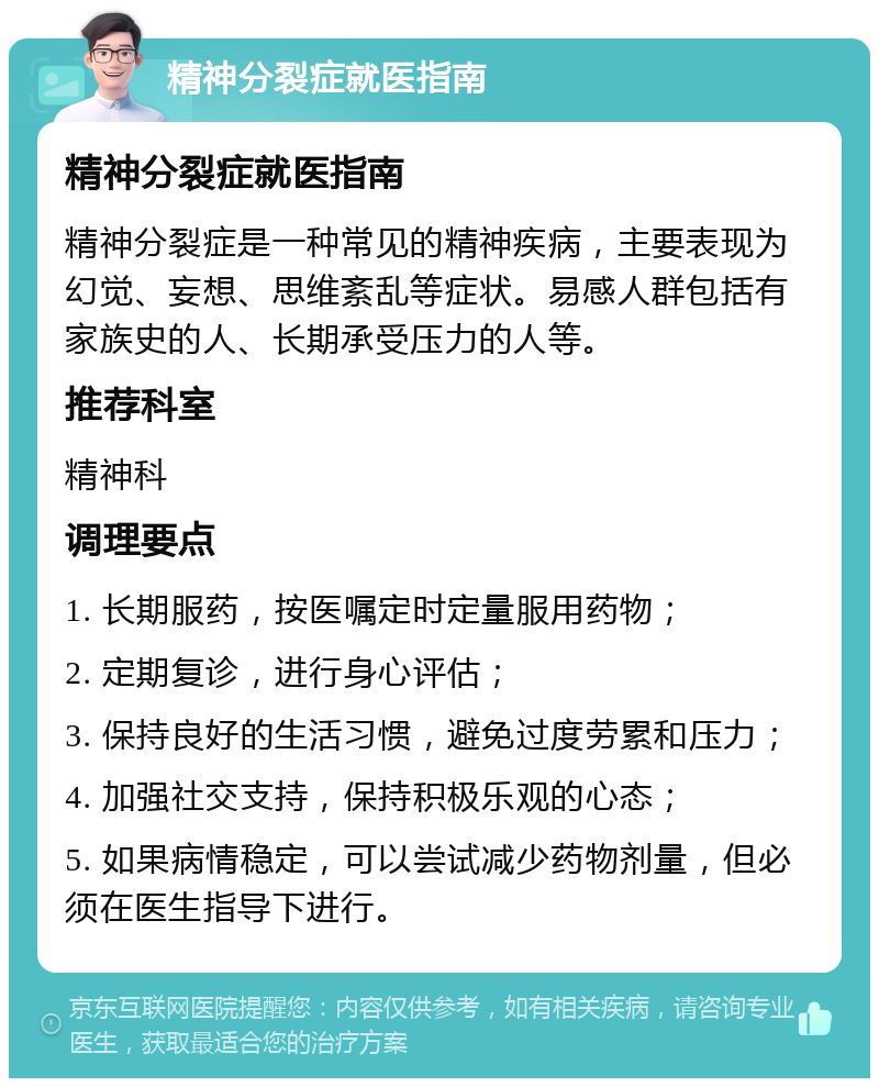 精神分裂症就医指南 精神分裂症就医指南 精神分裂症是一种常见的精神疾病，主要表现为幻觉、妄想、思维紊乱等症状。易感人群包括有家族史的人、长期承受压力的人等。 推荐科室 精神科 调理要点 1. 长期服药，按医嘱定时定量服用药物； 2. 定期复诊，进行身心评估； 3. 保持良好的生活习惯，避免过度劳累和压力； 4. 加强社交支持，保持积极乐观的心态； 5. 如果病情稳定，可以尝试减少药物剂量，但必须在医生指导下进行。