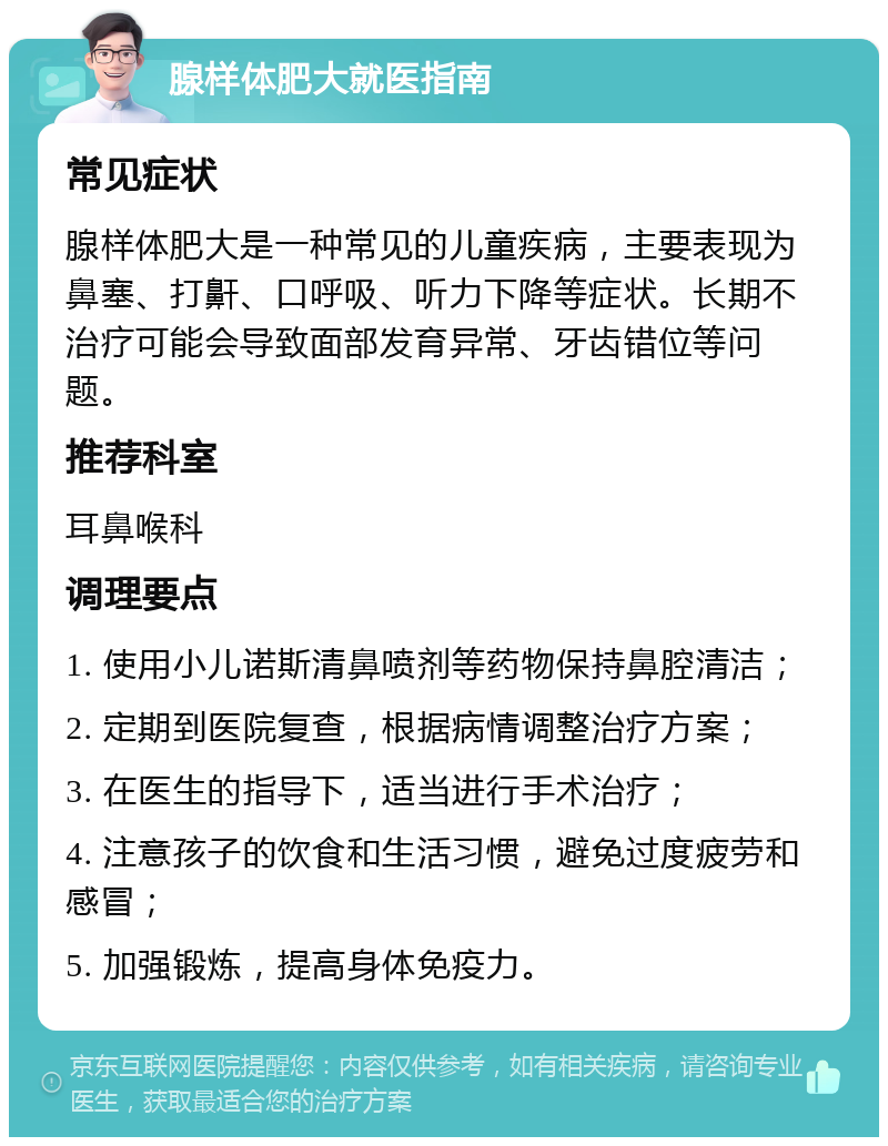 腺样体肥大就医指南 常见症状 腺样体肥大是一种常见的儿童疾病，主要表现为鼻塞、打鼾、口呼吸、听力下降等症状。长期不治疗可能会导致面部发育异常、牙齿错位等问题。 推荐科室 耳鼻喉科 调理要点 1. 使用小儿诺斯清鼻喷剂等药物保持鼻腔清洁； 2. 定期到医院复查，根据病情调整治疗方案； 3. 在医生的指导下，适当进行手术治疗； 4. 注意孩子的饮食和生活习惯，避免过度疲劳和感冒； 5. 加强锻炼，提高身体免疫力。