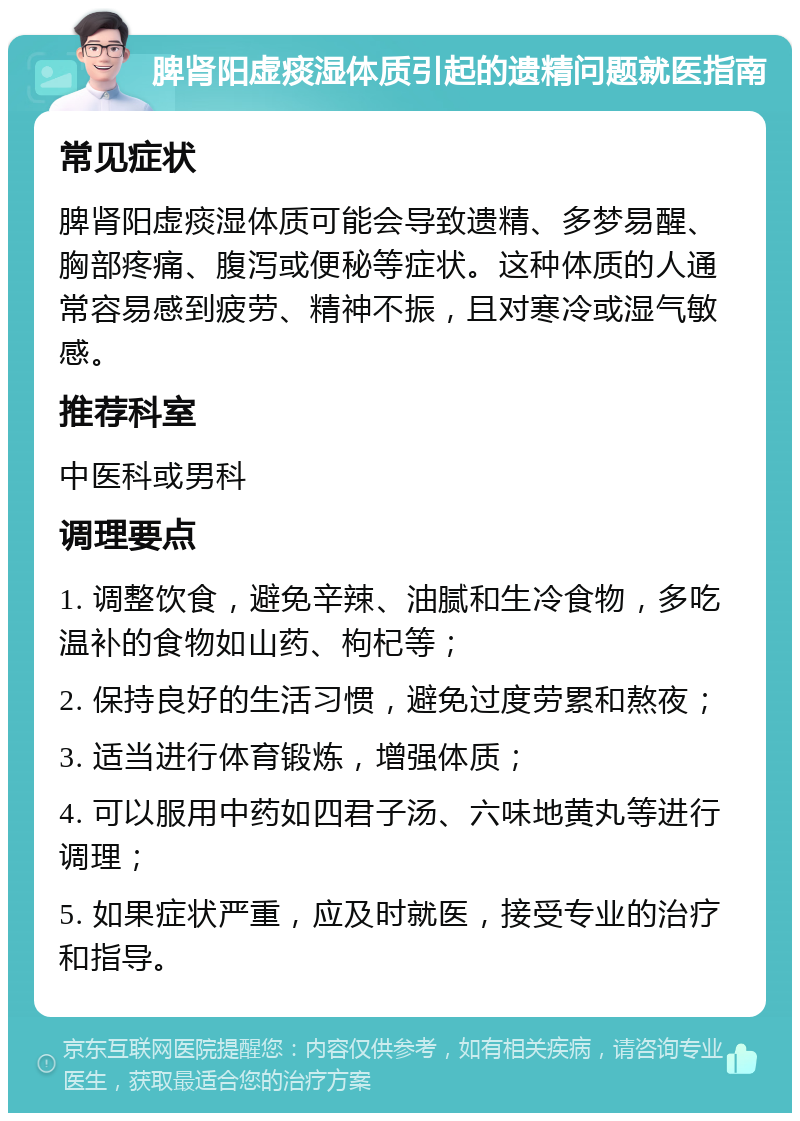 脾肾阳虚痰湿体质引起的遗精问题就医指南 常见症状 脾肾阳虚痰湿体质可能会导致遗精、多梦易醒、胸部疼痛、腹泻或便秘等症状。这种体质的人通常容易感到疲劳、精神不振，且对寒冷或湿气敏感。 推荐科室 中医科或男科 调理要点 1. 调整饮食，避免辛辣、油腻和生冷食物，多吃温补的食物如山药、枸杞等； 2. 保持良好的生活习惯，避免过度劳累和熬夜； 3. 适当进行体育锻炼，增强体质； 4. 可以服用中药如四君子汤、六味地黄丸等进行调理； 5. 如果症状严重，应及时就医，接受专业的治疗和指导。