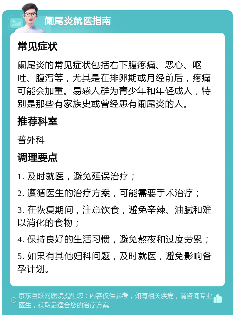 阑尾炎就医指南 常见症状 阑尾炎的常见症状包括右下腹疼痛、恶心、呕吐、腹泻等，尤其是在排卵期或月经前后，疼痛可能会加重。易感人群为青少年和年轻成人，特别是那些有家族史或曾经患有阑尾炎的人。 推荐科室 普外科 调理要点 1. 及时就医，避免延误治疗； 2. 遵循医生的治疗方案，可能需要手术治疗； 3. 在恢复期间，注意饮食，避免辛辣、油腻和难以消化的食物； 4. 保持良好的生活习惯，避免熬夜和过度劳累； 5. 如果有其他妇科问题，及时就医，避免影响备孕计划。