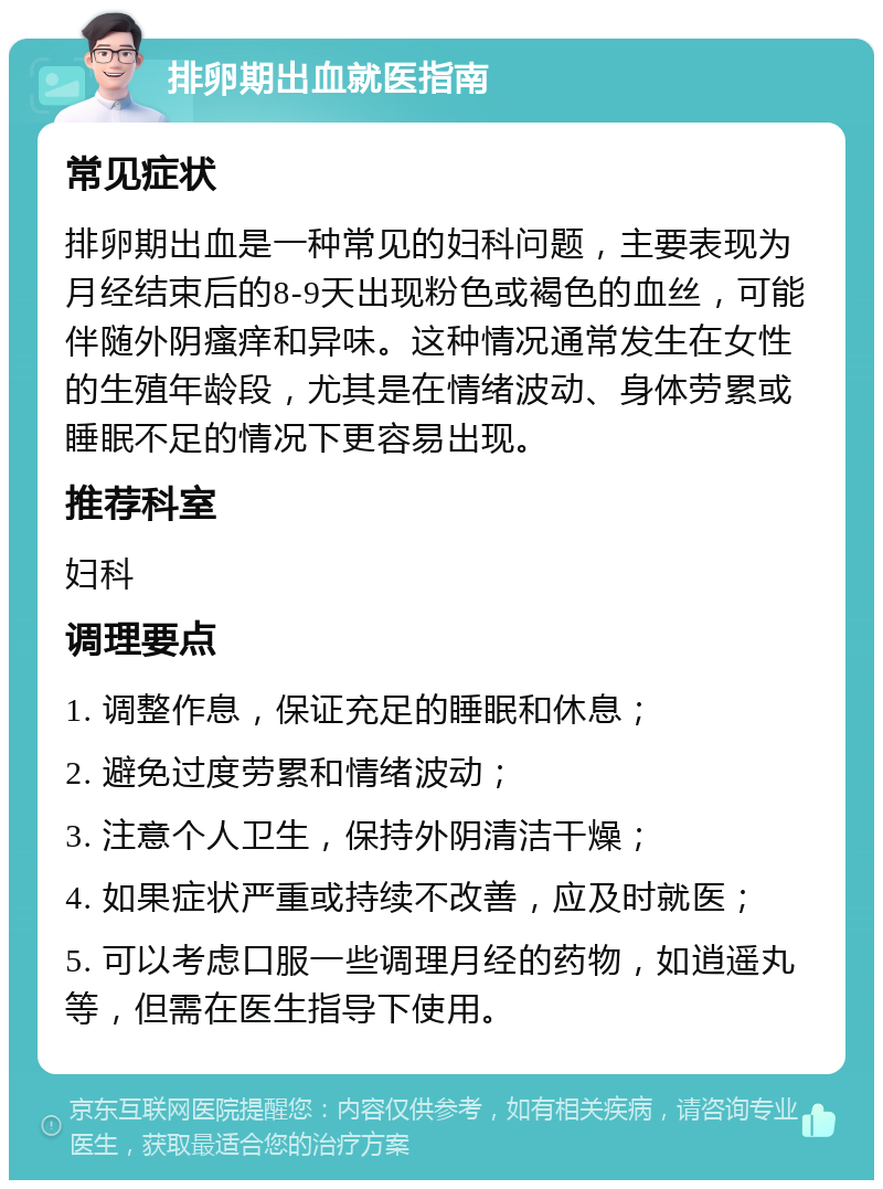 排卵期出血就医指南 常见症状 排卵期出血是一种常见的妇科问题，主要表现为月经结束后的8-9天出现粉色或褐色的血丝，可能伴随外阴瘙痒和异味。这种情况通常发生在女性的生殖年龄段，尤其是在情绪波动、身体劳累或睡眠不足的情况下更容易出现。 推荐科室 妇科 调理要点 1. 调整作息，保证充足的睡眠和休息； 2. 避免过度劳累和情绪波动； 3. 注意个人卫生，保持外阴清洁干燥； 4. 如果症状严重或持续不改善，应及时就医； 5. 可以考虑口服一些调理月经的药物，如逍遥丸等，但需在医生指导下使用。