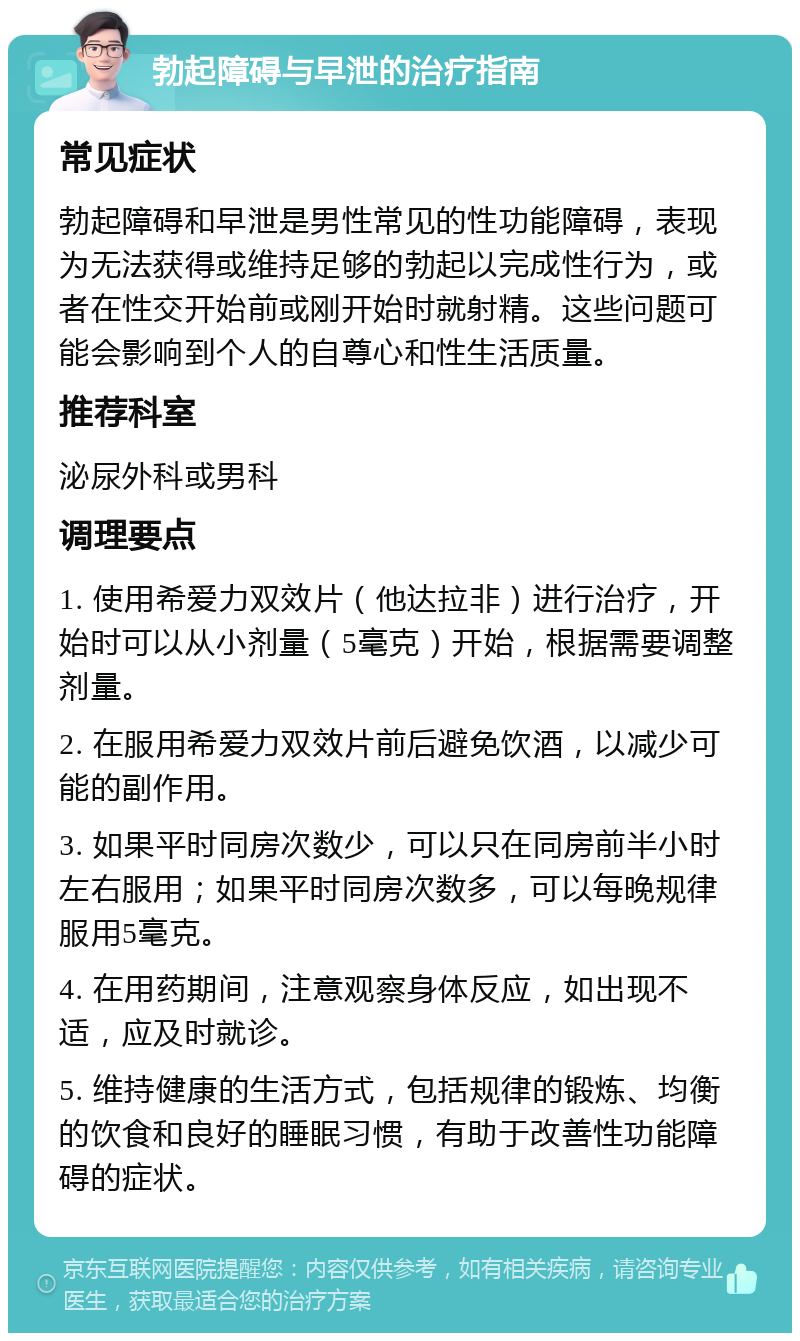 勃起障碍与早泄的治疗指南 常见症状 勃起障碍和早泄是男性常见的性功能障碍，表现为无法获得或维持足够的勃起以完成性行为，或者在性交开始前或刚开始时就射精。这些问题可能会影响到个人的自尊心和性生活质量。 推荐科室 泌尿外科或男科 调理要点 1. 使用希爱力双效片（他达拉非）进行治疗，开始时可以从小剂量（5毫克）开始，根据需要调整剂量。 2. 在服用希爱力双效片前后避免饮酒，以减少可能的副作用。 3. 如果平时同房次数少，可以只在同房前半小时左右服用；如果平时同房次数多，可以每晚规律服用5毫克。 4. 在用药期间，注意观察身体反应，如出现不适，应及时就诊。 5. 维持健康的生活方式，包括规律的锻炼、均衡的饮食和良好的睡眠习惯，有助于改善性功能障碍的症状。