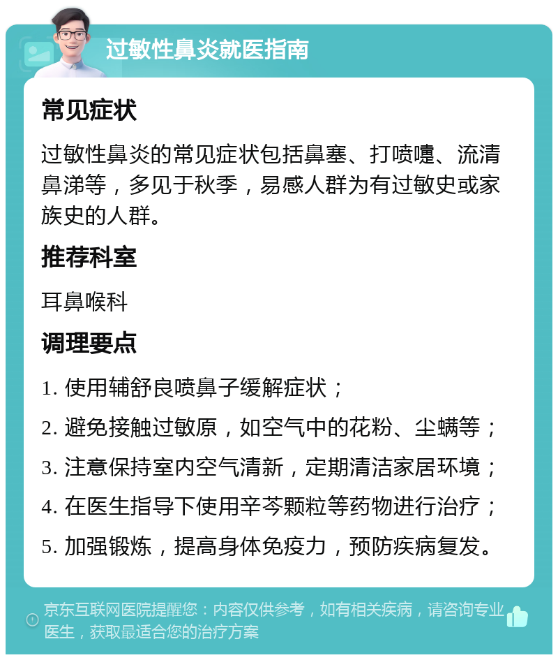 过敏性鼻炎就医指南 常见症状 过敏性鼻炎的常见症状包括鼻塞、打喷嚏、流清鼻涕等，多见于秋季，易感人群为有过敏史或家族史的人群。 推荐科室 耳鼻喉科 调理要点 1. 使用辅舒良喷鼻子缓解症状； 2. 避免接触过敏原，如空气中的花粉、尘螨等； 3. 注意保持室内空气清新，定期清洁家居环境； 4. 在医生指导下使用辛芩颗粒等药物进行治疗； 5. 加强锻炼，提高身体免疫力，预防疾病复发。