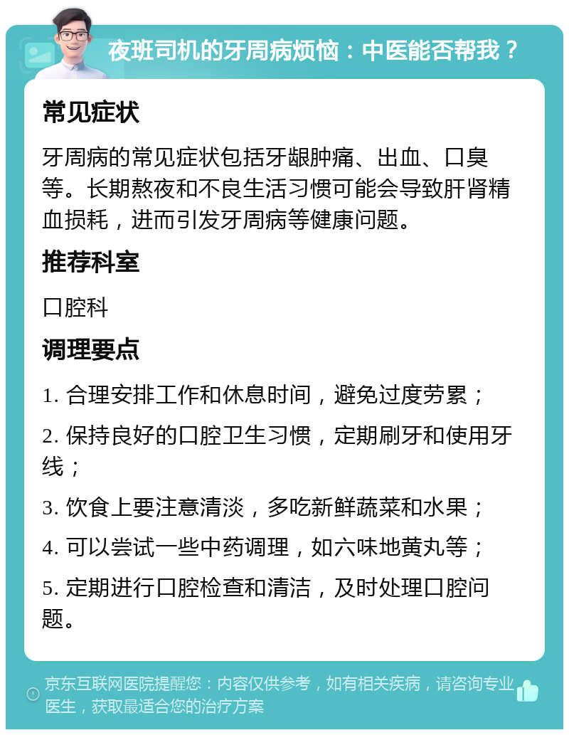 夜班司机的牙周病烦恼：中医能否帮我？ 常见症状 牙周病的常见症状包括牙龈肿痛、出血、口臭等。长期熬夜和不良生活习惯可能会导致肝肾精血损耗，进而引发牙周病等健康问题。 推荐科室 口腔科 调理要点 1. 合理安排工作和休息时间，避免过度劳累； 2. 保持良好的口腔卫生习惯，定期刷牙和使用牙线； 3. 饮食上要注意清淡，多吃新鲜蔬菜和水果； 4. 可以尝试一些中药调理，如六味地黄丸等； 5. 定期进行口腔检查和清洁，及时处理口腔问题。