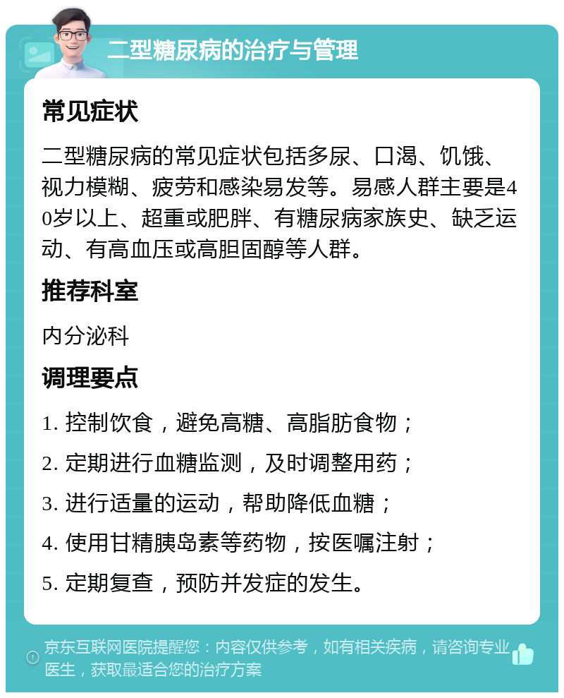 二型糖尿病的治疗与管理 常见症状 二型糖尿病的常见症状包括多尿、口渴、饥饿、视力模糊、疲劳和感染易发等。易感人群主要是40岁以上、超重或肥胖、有糖尿病家族史、缺乏运动、有高血压或高胆固醇等人群。 推荐科室 内分泌科 调理要点 1. 控制饮食，避免高糖、高脂肪食物； 2. 定期进行血糖监测，及时调整用药； 3. 进行适量的运动，帮助降低血糖； 4. 使用甘精胰岛素等药物，按医嘱注射； 5. 定期复查，预防并发症的发生。