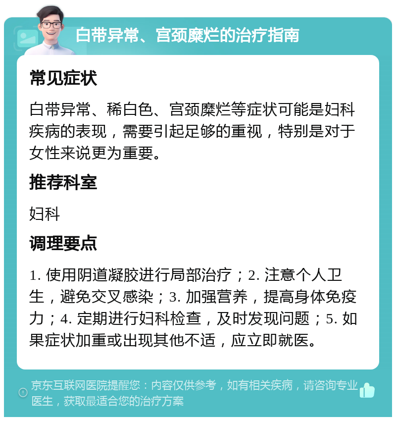 白带异常、宫颈糜烂的治疗指南 常见症状 白带异常、稀白色、宫颈糜烂等症状可能是妇科疾病的表现，需要引起足够的重视，特别是对于女性来说更为重要。 推荐科室 妇科 调理要点 1. 使用阴道凝胶进行局部治疗；2. 注意个人卫生，避免交叉感染；3. 加强营养，提高身体免疫力；4. 定期进行妇科检查，及时发现问题；5. 如果症状加重或出现其他不适，应立即就医。