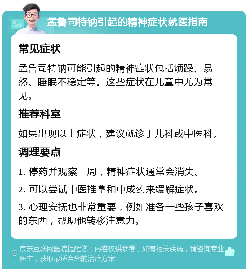 孟鲁司特钠引起的精神症状就医指南 常见症状 孟鲁司特钠可能引起的精神症状包括烦躁、易怒、睡眠不稳定等。这些症状在儿童中尤为常见。 推荐科室 如果出现以上症状，建议就诊于儿科或中医科。 调理要点 1. 停药并观察一周，精神症状通常会消失。 2. 可以尝试中医推拿和中成药来缓解症状。 3. 心理安抚也非常重要，例如准备一些孩子喜欢的东西，帮助他转移注意力。